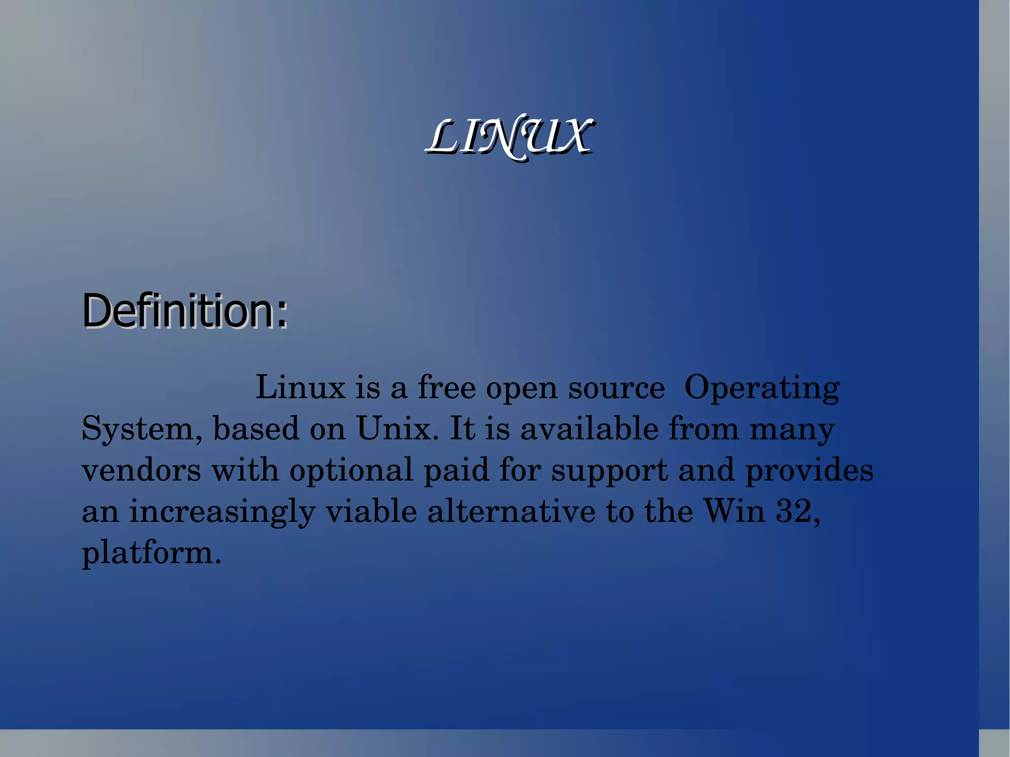 LINUX Definition:   Linux is a free open source  Operating System, based on Unix. It is available from many vendors with optional paid for support and provides an increasingly viable alternative to the Win 32, platform.  