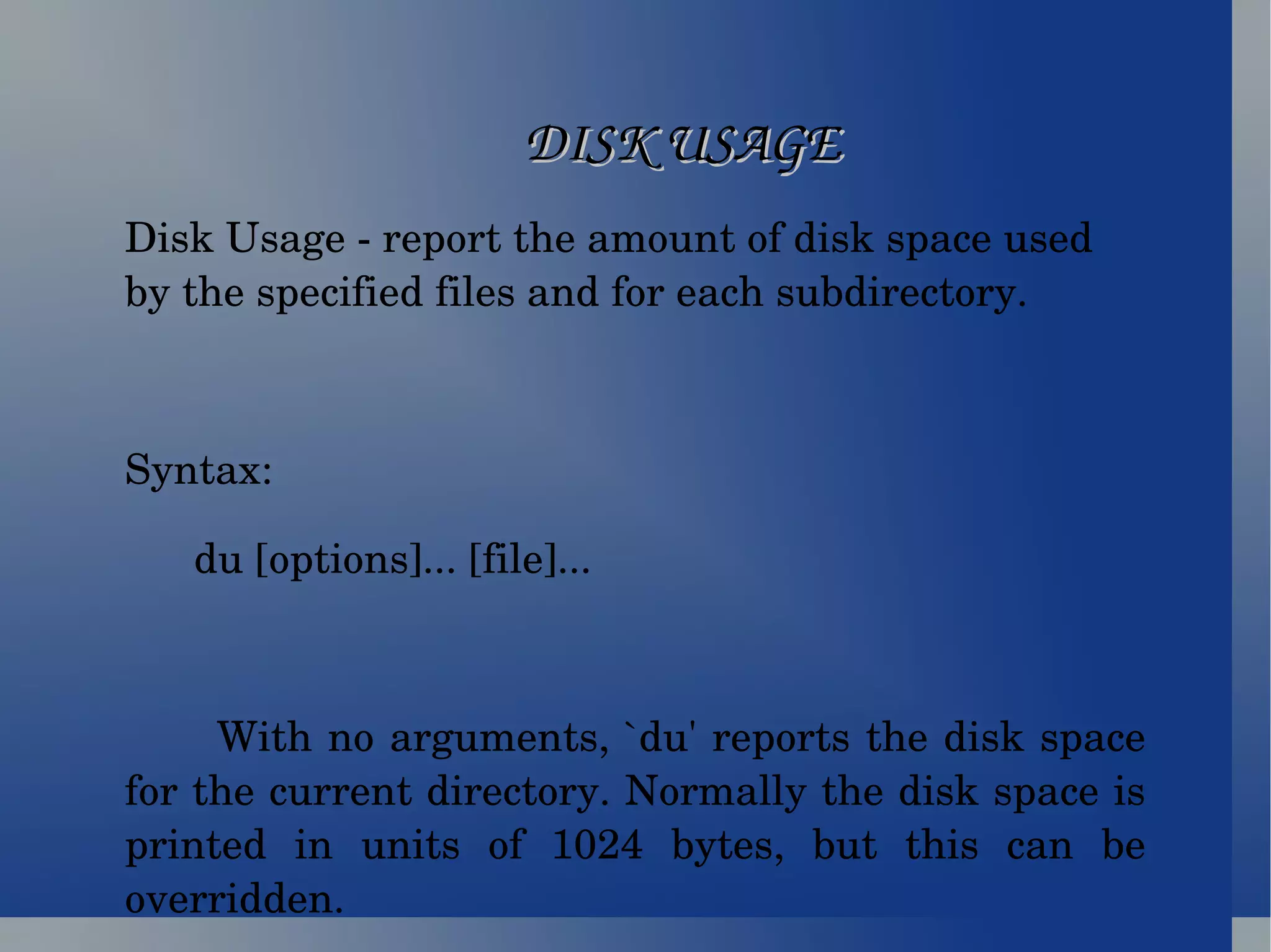 DISK USAGE Disk Usage - report the amount of disk space used by the specified files and for each subdirectory. Syntax: du [options]... [file]... With no arguments, `du' reports the disk space for the current directory. Normally the disk space is printed in units of 1024 bytes, but this can be overridden. 