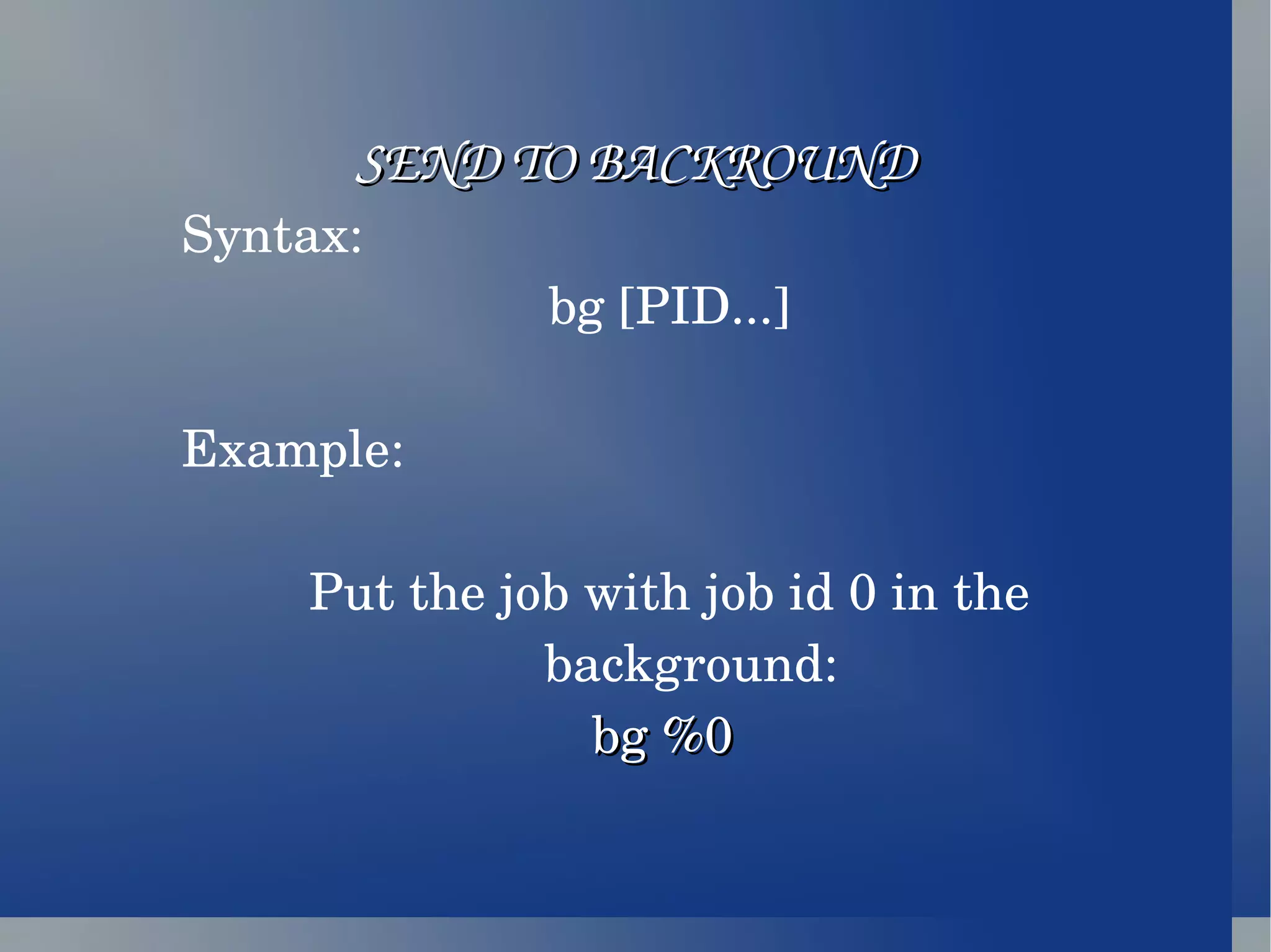SEND TO BACKROUND Syntax: bg [PID...] Example: Put the job with job id 0 in the background: bg %0  