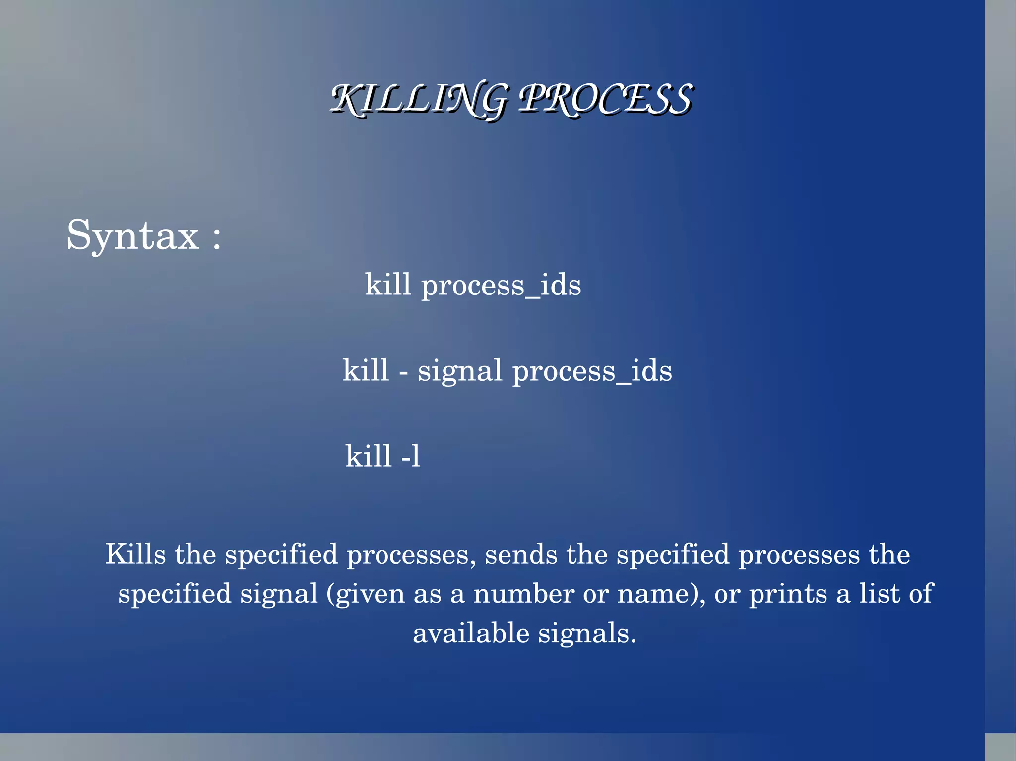 KILLING PROCESS Syntax :  kill process_ids  kill - signal process_ids kill -l  Kills the specified processes, sends the specified processes the specified signal (given as a number or name), or prints a list of available signals. 