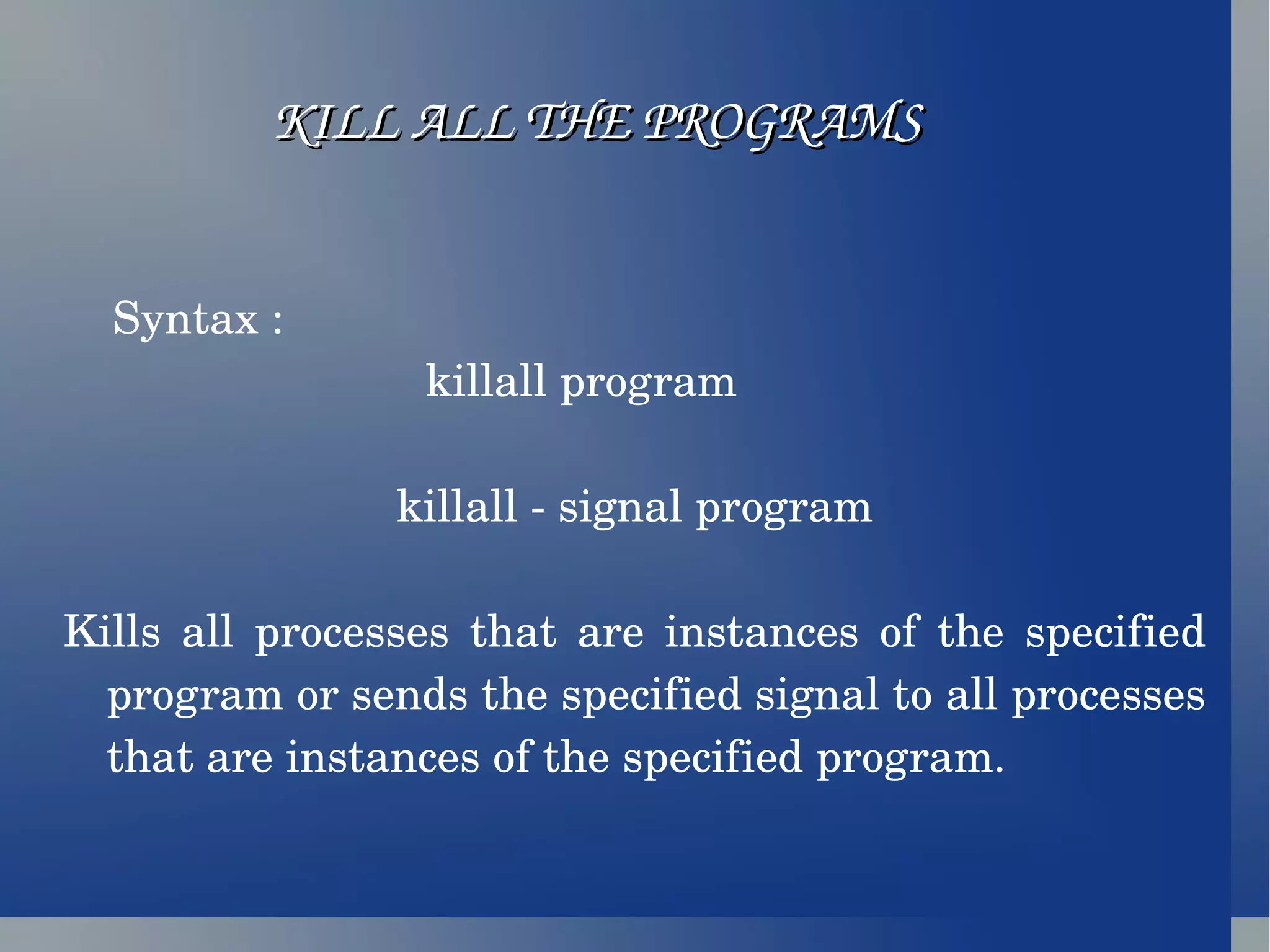 KILL ALL THE PROGRAMS Syntax :  killall program  killall - signal program Kills all processes that are instances of the specified program or sends the specified signal to all processes that are instances of the specified program. 