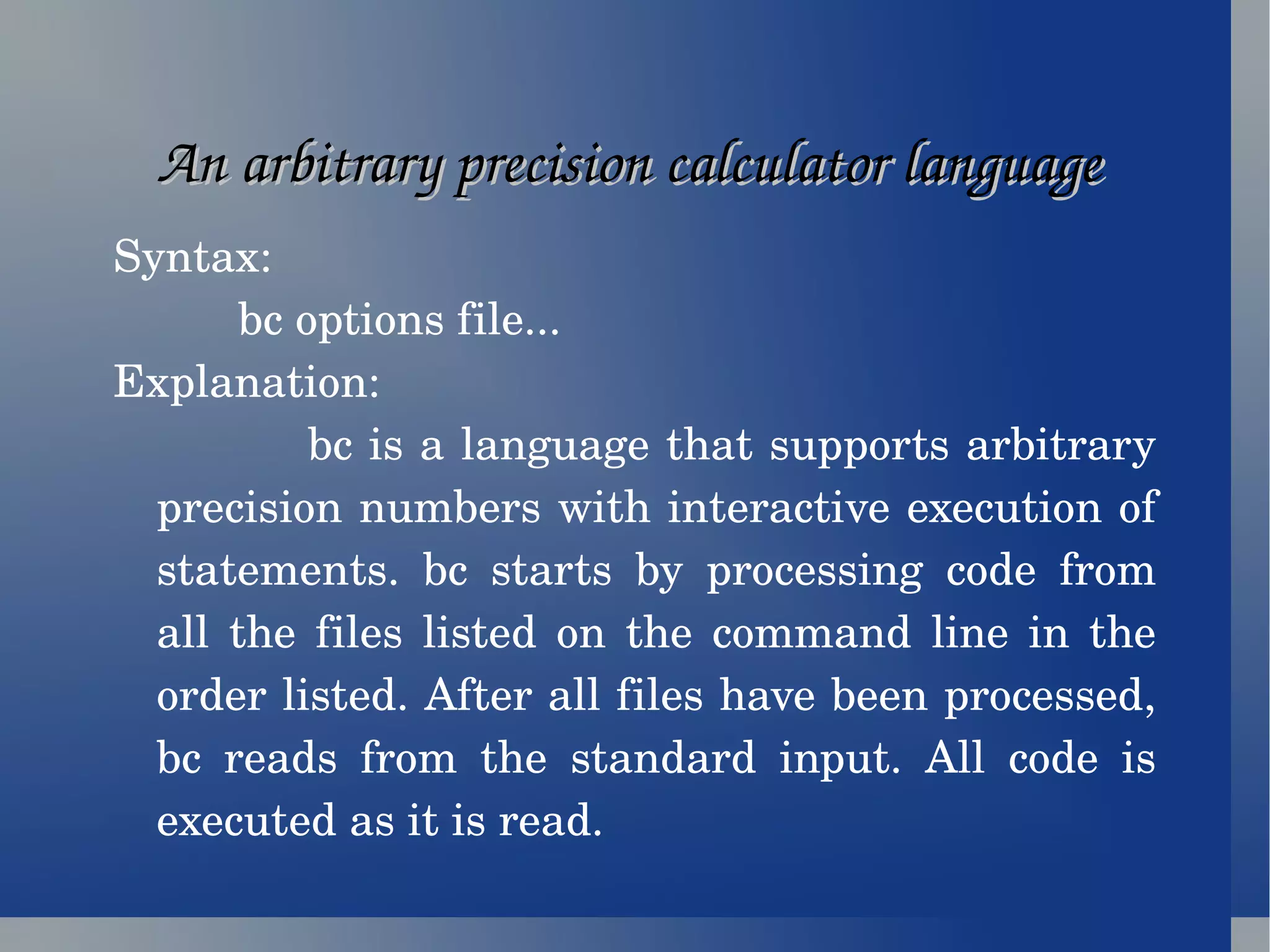 An arbitrary precision calculator language  Syntax: bc options file...  Explanation: bc is a language that supports arbitrary precision numbers with interactive execution of statements. bc starts by processing code from all the files listed on the command line in the order listed. After all files have been processed, bc reads from the standard input. All code is executed as it is read. 
