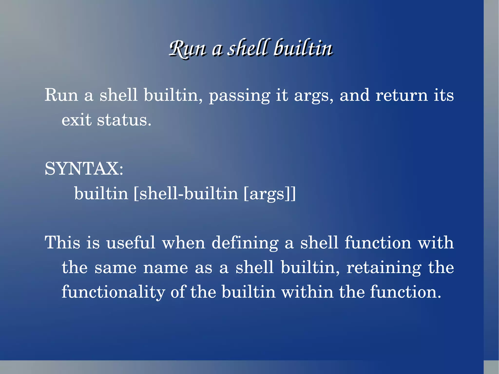 Run a shell builtin Run a shell builtin, passing it args, and return its exit status. SYNTAX:  builtin [shell-builtin [args]] This is useful when defining a shell function with the same name as a shell builtin, retaining the functionality of the builtin within the function.  