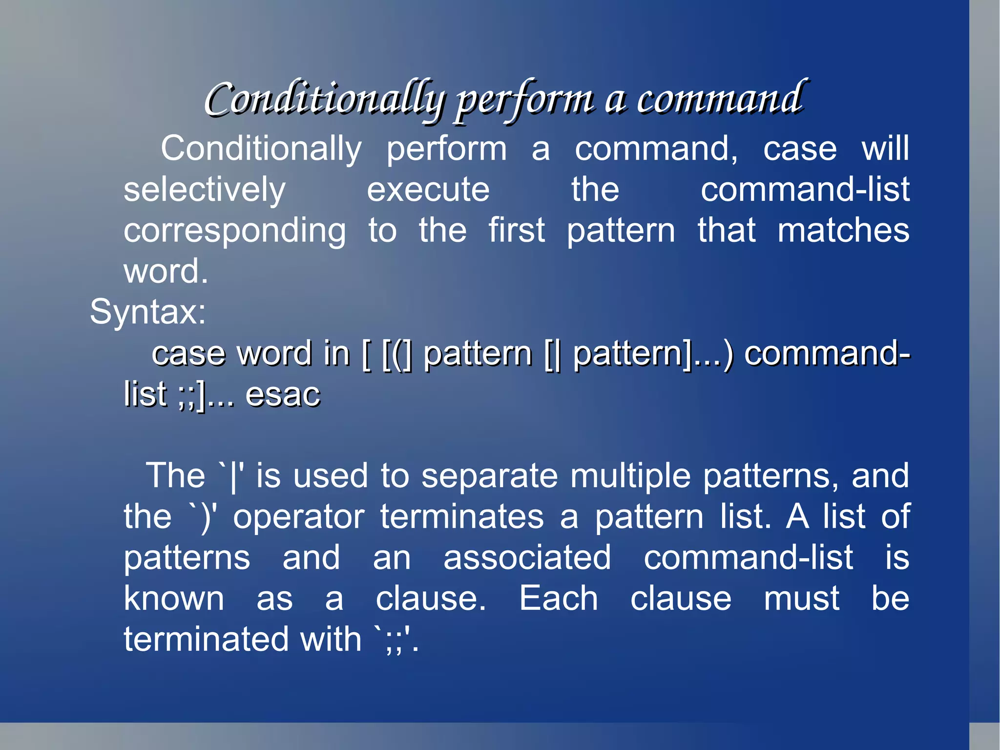 Conditionally perform a command Conditionally perform a command, case will selectively execute the command-list corresponding to the first pattern that matches word. Syntax:  case word in [ [(] pattern [| pattern]...) command-list ;;]... esac The `|' is used to separate multiple patterns, and the `)' operator terminates a pattern list. A list of patterns and an associated command-list is known as a clause. Each clause must be terminated with `;;'.  