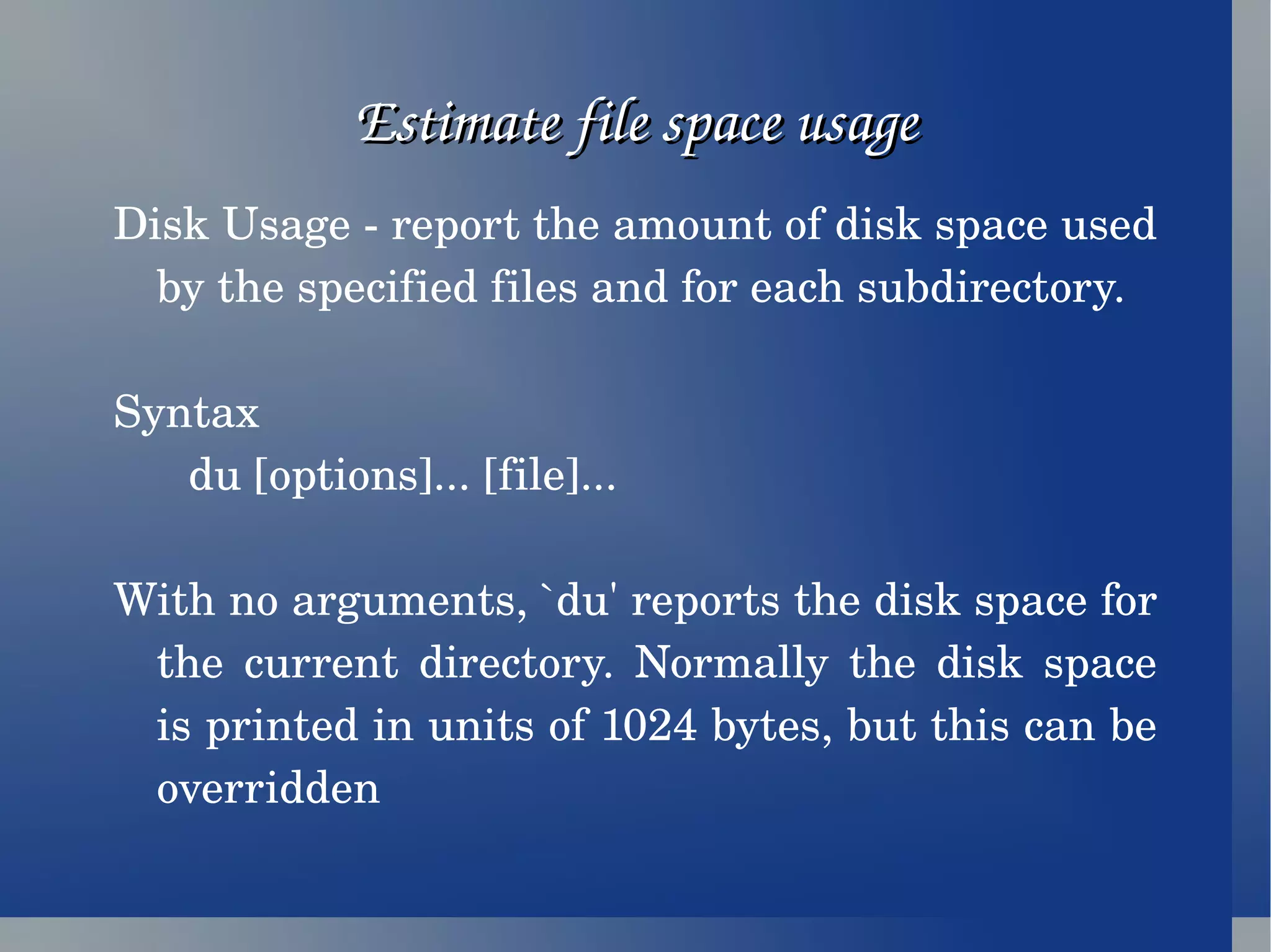Estimate file space usage Disk Usage - report the amount of disk space used by the specified files and for each subdirectory. Syntax du [options]... [file]... With no arguments, `du' reports the disk space for the current directory. Normally the disk space is printed in units of 1024 bytes, but this can be overridden 