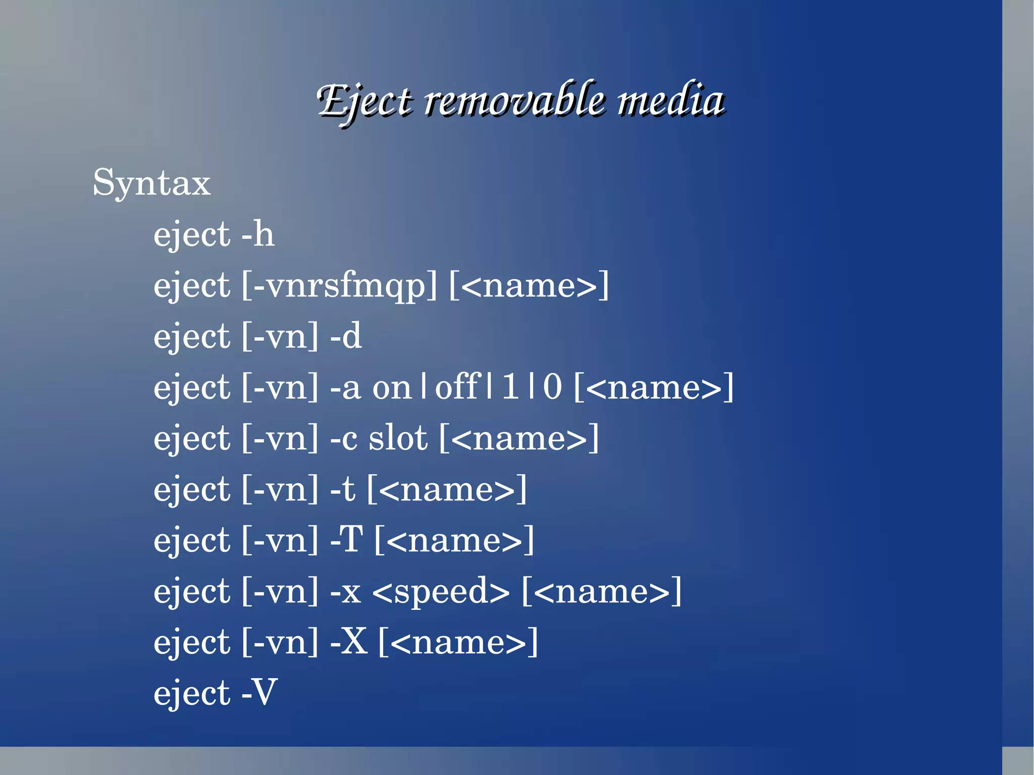 Eject removable media Syntax eject -h eject [-vnrsfmqp] [<name>] eject [-vn] -d eject [-vn] -a on|off|1|0 [<name>] eject [-vn] -c slot [<name>] eject [-vn] -t [<name>] eject [-vn] -T [<name>] eject [-vn] -x <speed> [<name>] eject [-vn] -X [<name>] eject -V  