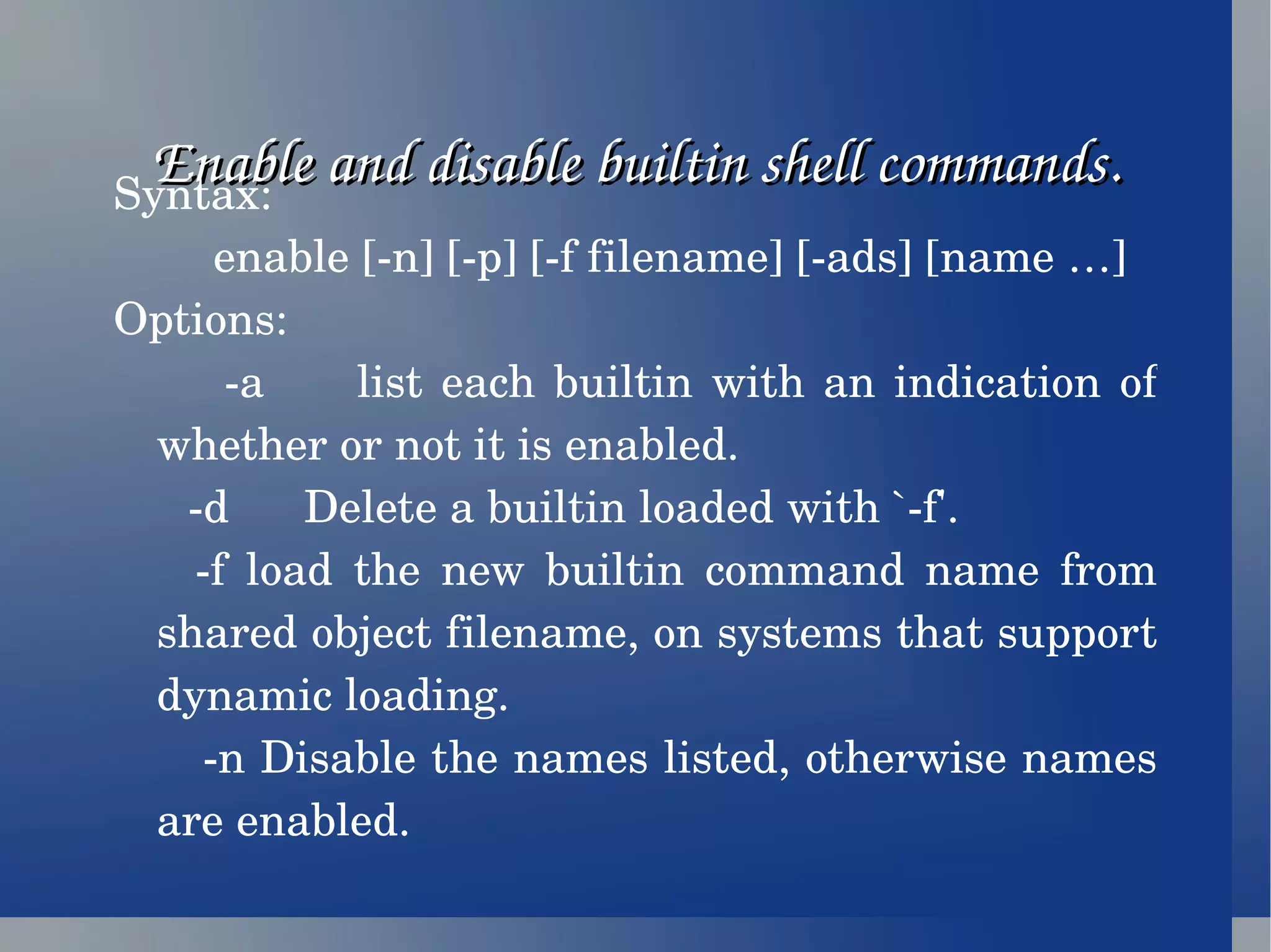 Enable and disable builtin shell commands. Syntax: enable [-n] [-p] [-f filename] [-ads] [name …] Options: -a  list each builtin with an indication of whether or not it is enabled. -d  Delete a builtin loaded with `-f'.  -f load the new builtin command name from shared object filename, on systems that support dynamic loading. -n Disable the names listed, otherwise names are enabled. 