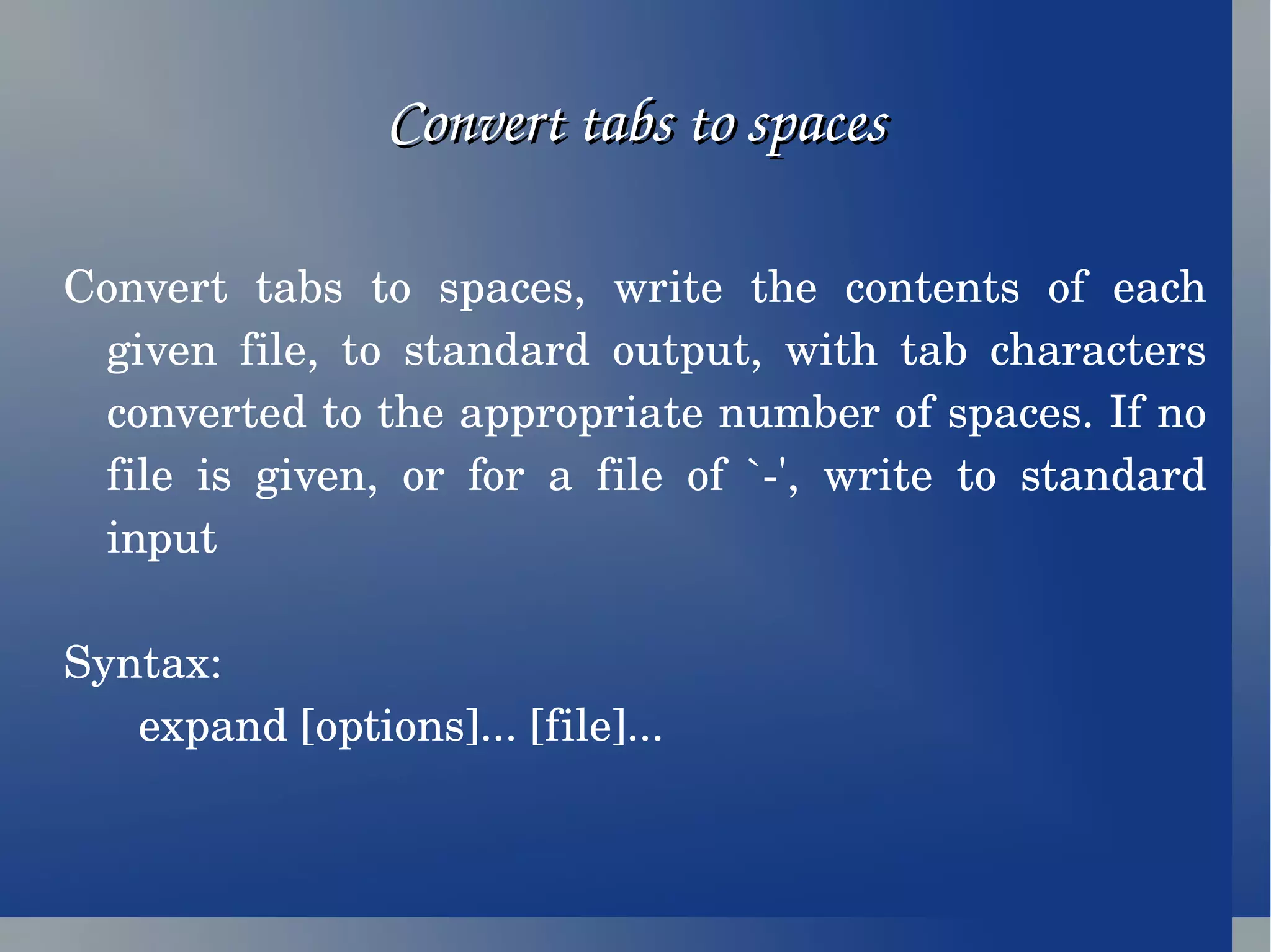 Convert tabs to spaces Convert tabs to spaces, write the contents of each given file, to standard output, with tab characters converted to the appropriate number of spaces. If no file is given, or for a file of `-', write to standard input Syntax: expand [options]... [file]... 