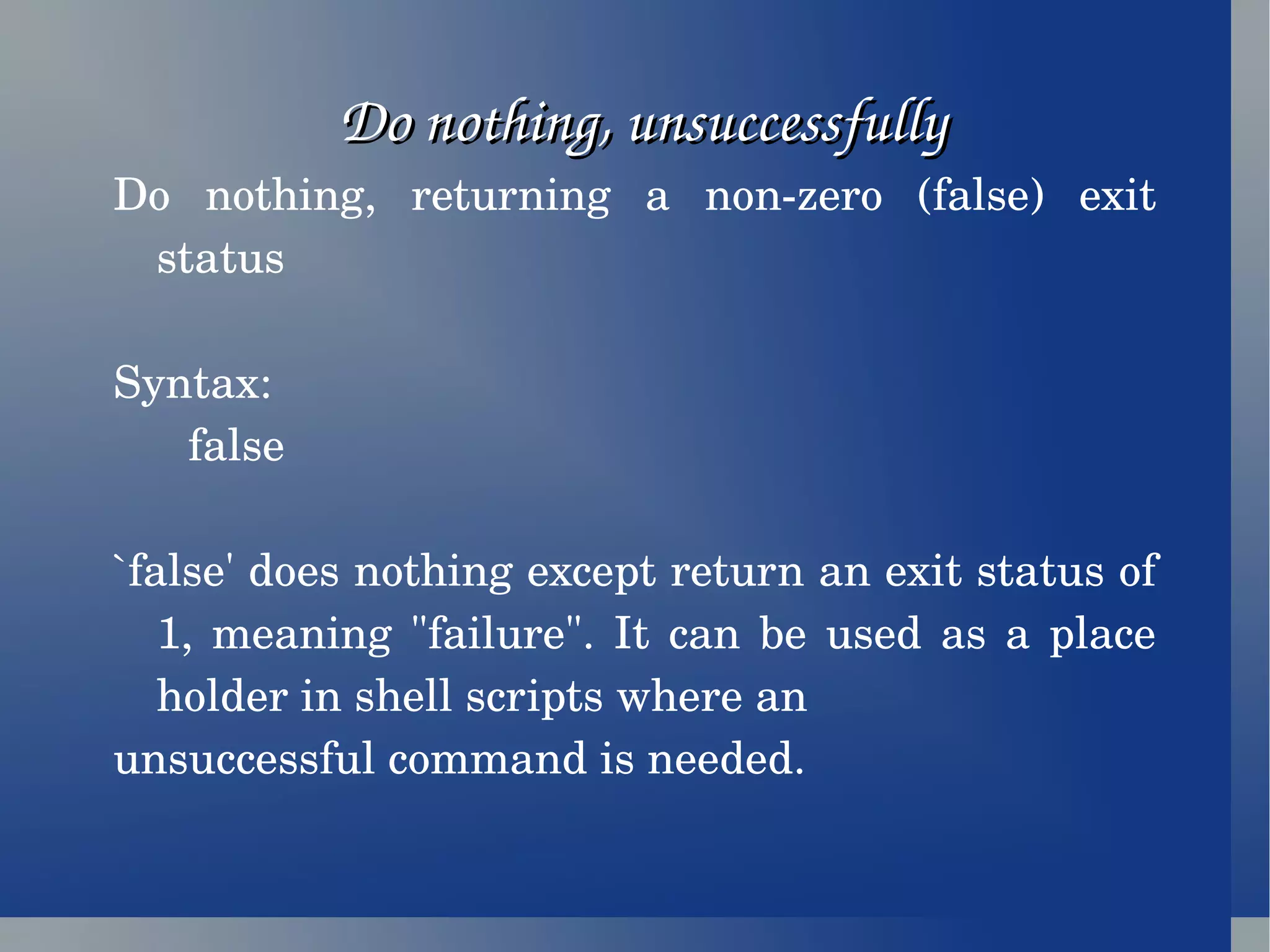 Do nothing, unsuccessfully Do nothing, returning a non-zero (false) exit status Syntax: false `false' does nothing except return an exit status of 1, meaning &quot;failure&quot;. It can be used as a place holder in shell scripts where an unsuccessful command is needed. 