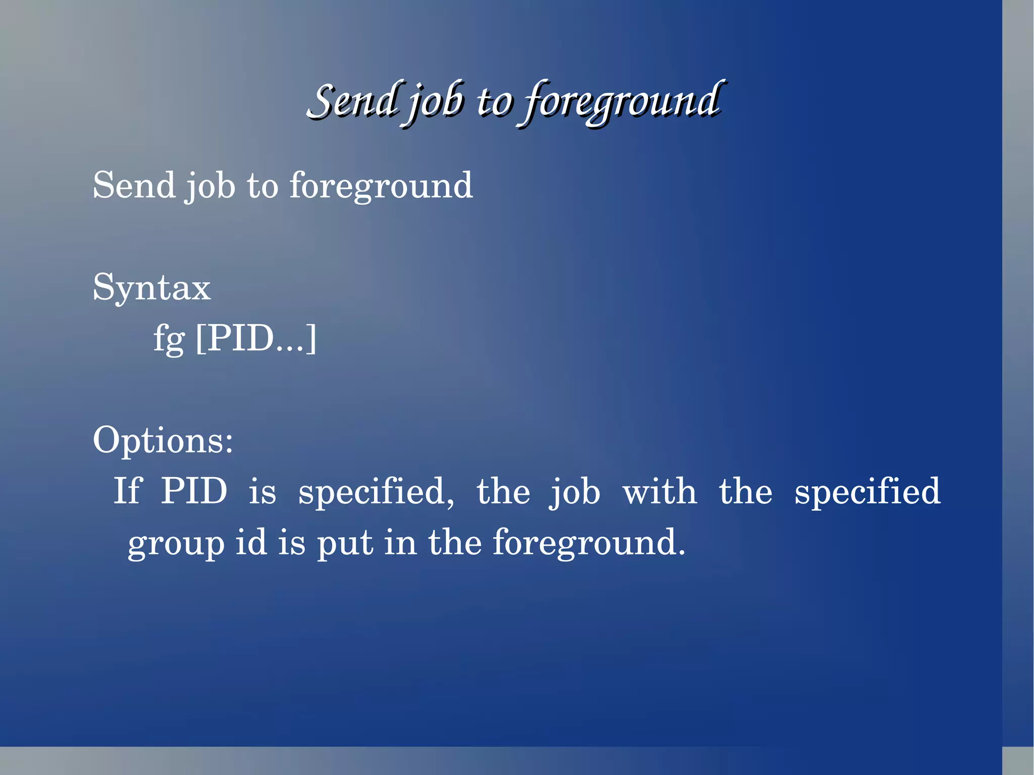 Send job to foreground  Send job to foreground Syntax fg [PID...] Options: If PID is specified, the job with the specified group id is put in the foreground. 