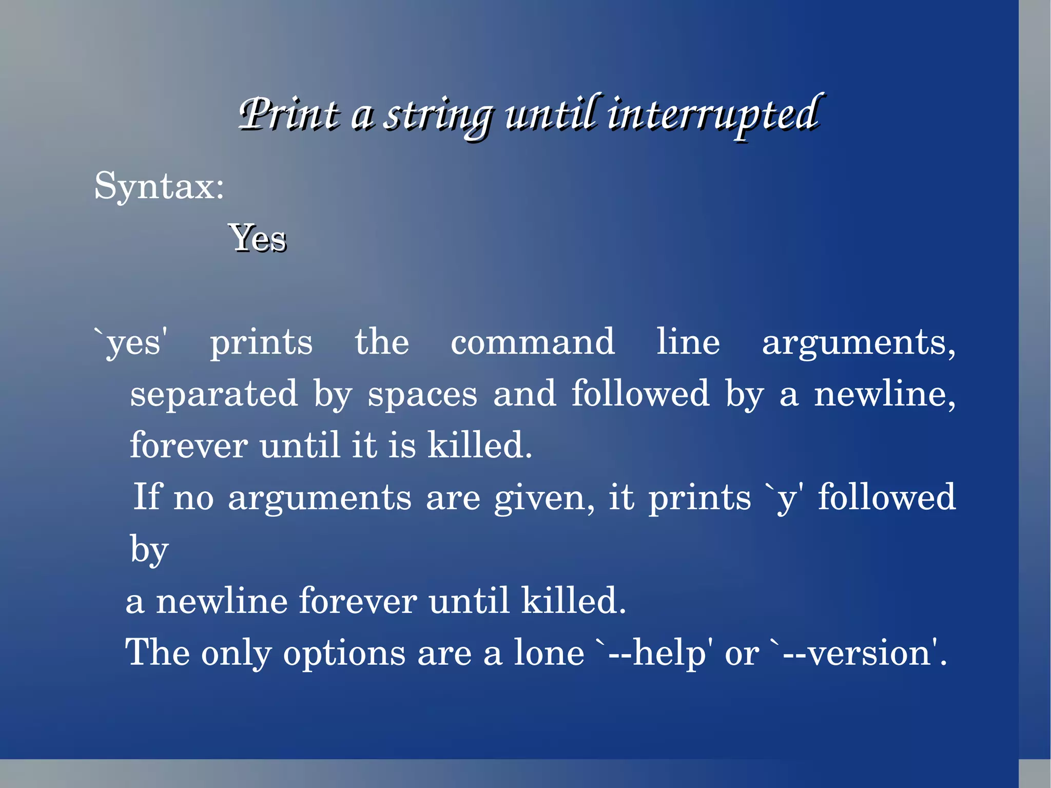 Print a string until interrupted Syntax: Yes `yes' prints the command line arguments, separated by spaces and followed by a newline, forever until it is killed. If no arguments are given, it prints `y' followed by  a newline forever until killed. The only options are a lone `--help' or `--version'. 