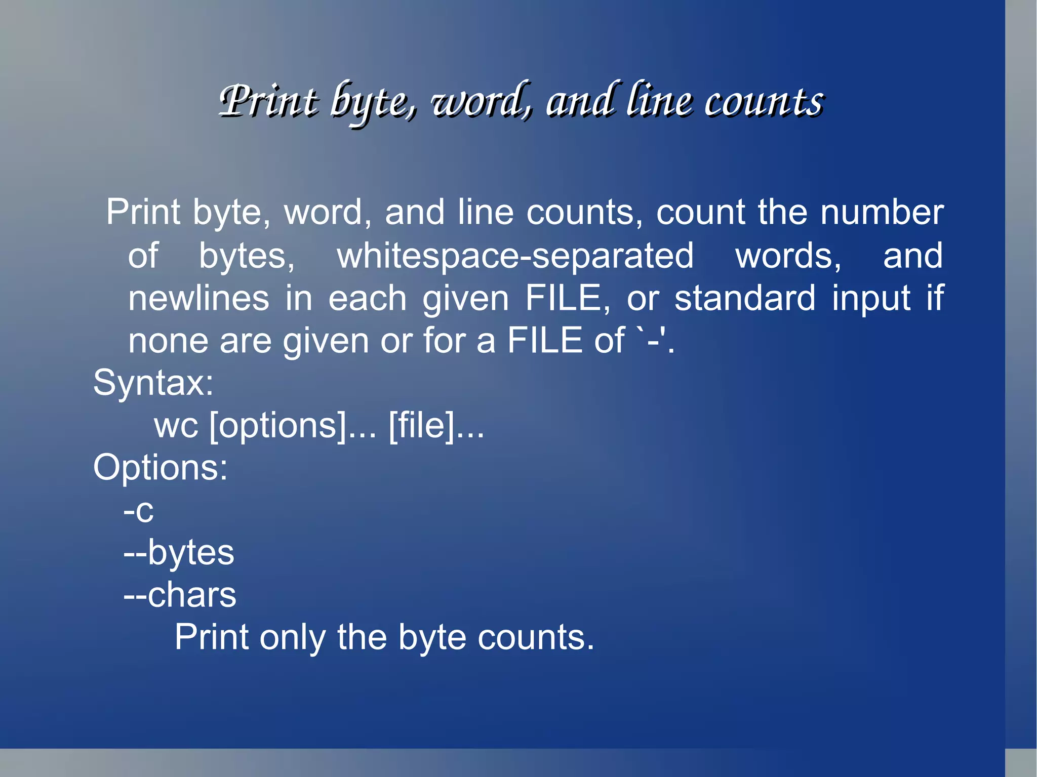 Print byte, word, and line counts Print byte, word, and line counts, count the number of bytes, whitespace-separated words, and newlines in each given FILE, or standard input if none are given or for a FILE of `-'. Syntax: wc [options]... [file]... Options: -c --bytes --chars Print only the byte counts. 