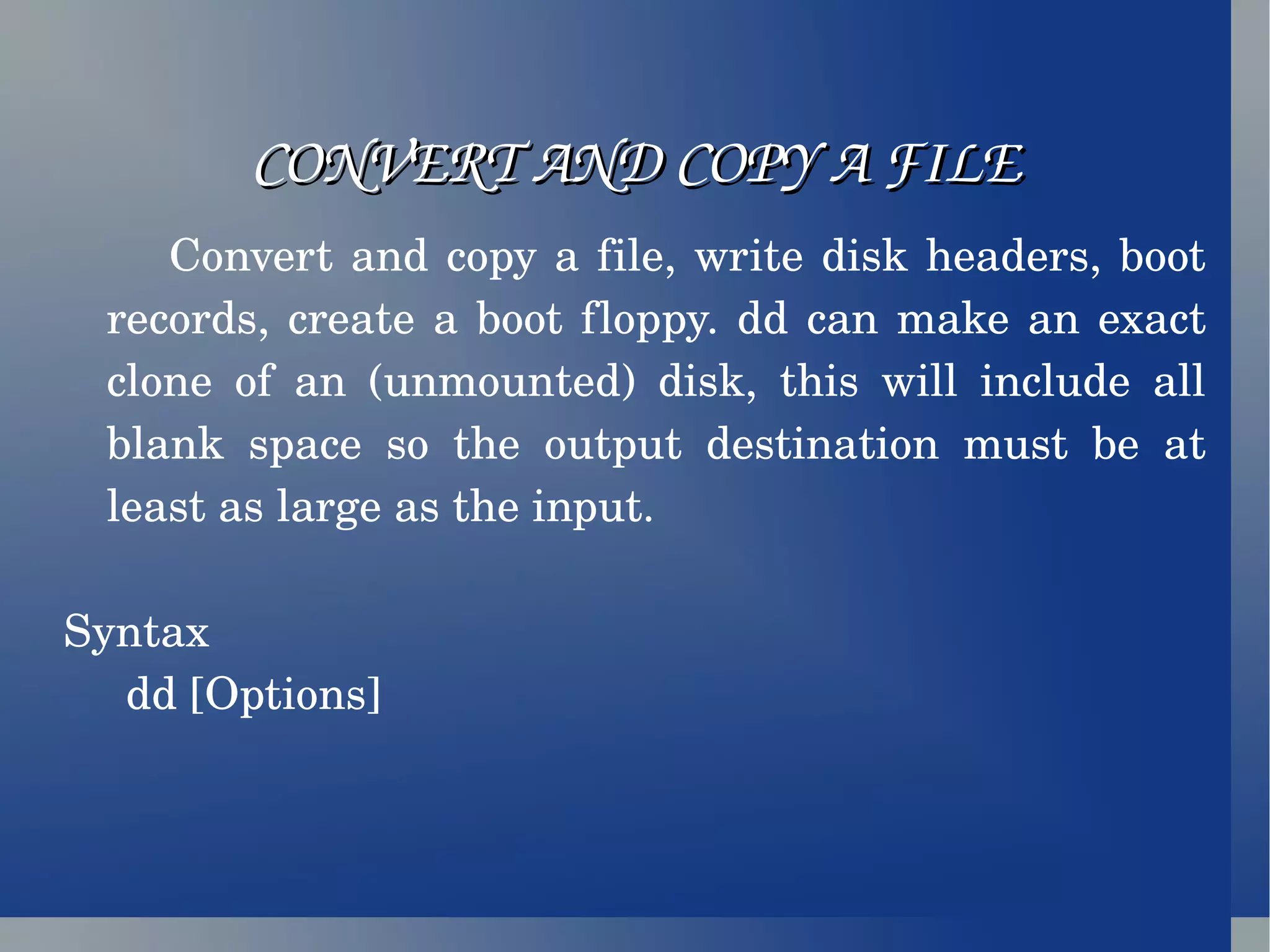 CONVERT AND COPY A FILE Convert and copy a file, write disk headers, boot records, create a boot floppy. dd can make an exact clone of an (unmounted) disk, this will include all blank space so the output destination must be at least as large as the input. Syntax dd [Options]   