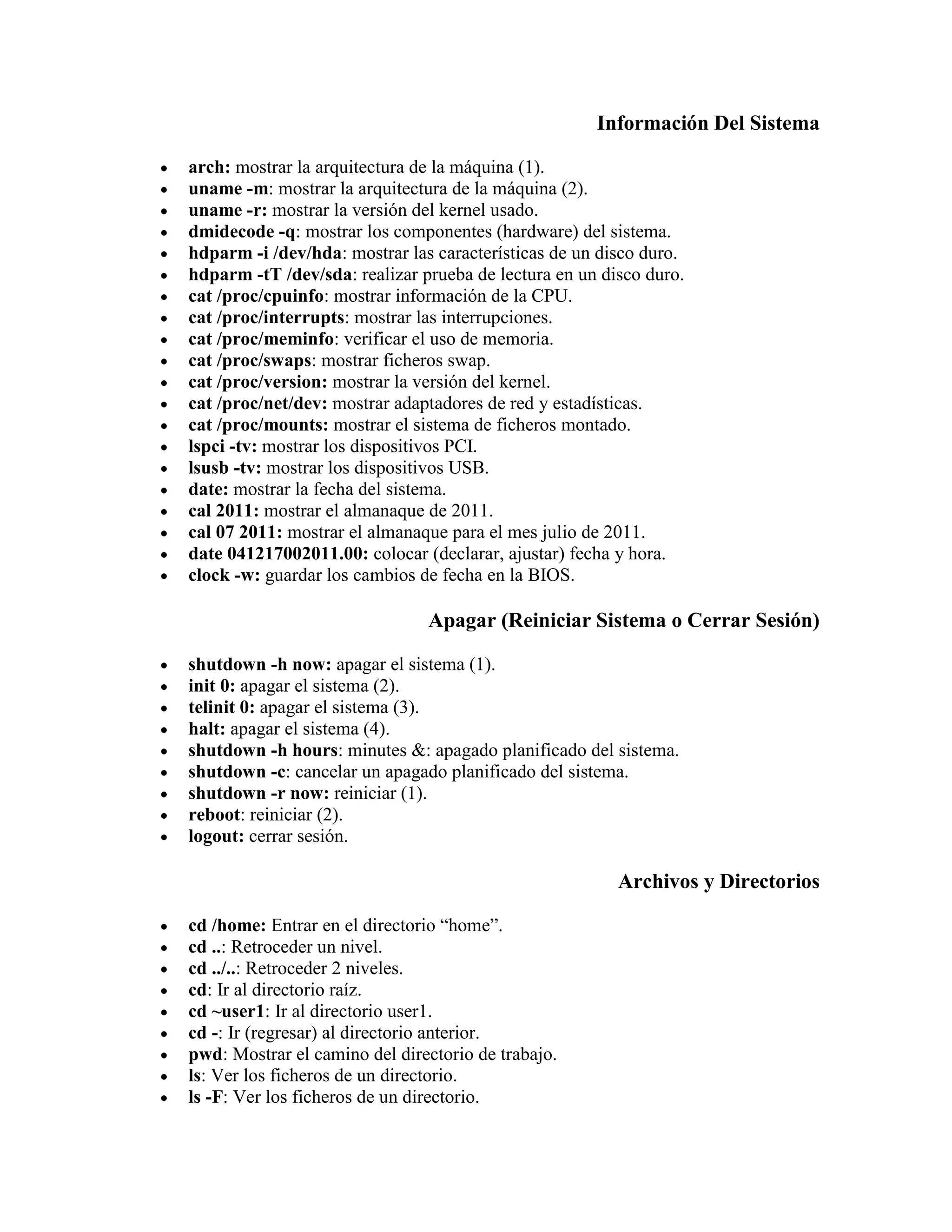 Información Del Sistema
arch: mostrar la arquitectura de la máquina (1).
uname -m: mostrar la arquitectura de la máquina (2).
uname -r: mostrar la versión del kernel usado.
dmidecode -q: mostrar los componentes (hardware) del sistema.
hdparm -i /dev/hda: mostrar las características de un disco duro.
hdparm -tT /dev/sda: realizar prueba de lectura en un disco duro.
cat /proc/cpuinfo: mostrar información de la CPU.
cat /proc/interrupts: mostrar las interrupciones.
cat /proc/meminfo: verificar el uso de memoria.
cat /proc/swaps: mostrar ficheros swap.
cat /proc/version: mostrar la versión del kernel.
cat /proc/net/dev: mostrar adaptadores de red y estadísticas.
cat /proc/mounts: mostrar el sistema de ficheros montado.
lspci -tv: mostrar los dispositivos PCI.
lsusb -tv: mostrar los dispositivos USB.
date: mostrar la fecha del sistema.
cal 2011: mostrar el almanaque de 2011.
cal 07 2011: mostrar el almanaque para el mes julio de 2011.
date 041217002011.00: colocar (declarar, ajustar) fecha y hora.
clock -w: guardar los cambios de fecha en la BIOS.
Apagar (Reiniciar Sistema o Cerrar Sesión)
shutdown -h now: apagar el sistema (1).
init 0: apagar el sistema (2).
telinit 0: apagar el sistema (3).
halt: apagar el sistema (4).
shutdown -h hours: minutes &: apagado planificado del sistema.
shutdown -c: cancelar un apagado planificado del sistema.
shutdown -r now: reiniciar (1).
reboot: reiniciar (2).
logout: cerrar sesión.
Archivos y Directorios
cd /home: Entrar en el directorio “home”.
cd ..: Retroceder un nivel.
cd ../..: Retroceder 2 niveles.
cd: Ir al directorio raíz.
cd ~user1: Ir al directorio user1.
cd -: Ir (regresar) al directorio anterior.
pwd: Mostrar el camino del directorio de trabajo.
ls: Ver los ficheros de un directorio.
ls -F: Ver los ficheros de un directorio.
 