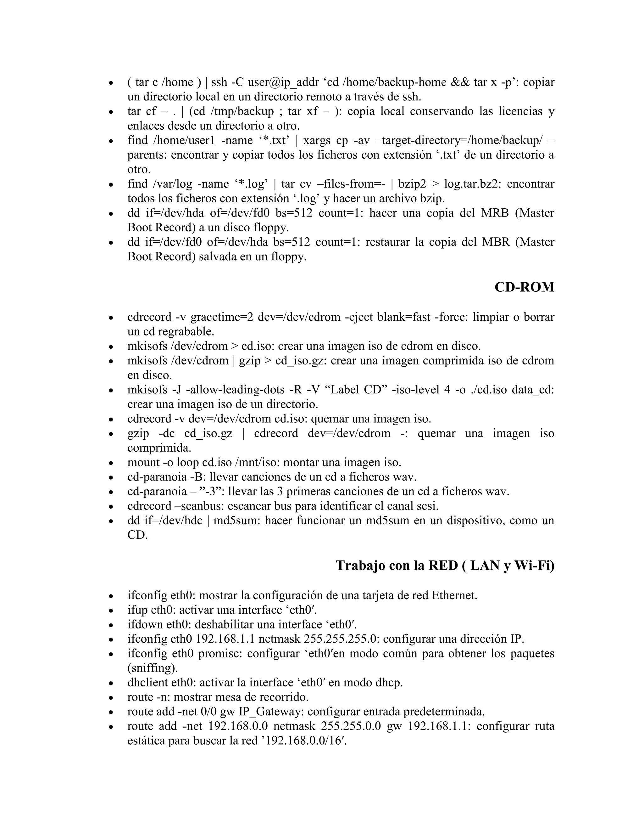 ( tar c /home ) | ssh -C user@ip_addr „cd /home/backup-home && tar x -p‟: copiar
un directorio local en un directorio remoto a través de ssh.
tar cf – . | (cd /tmp/backup ; tar xf – ): copia local conservando las licencias y
enlaces desde un directorio a otro.
find /home/user1 -name „*.txt‟ | xargs cp -av –target-directory=/home/backup/ –
parents: encontrar y copiar todos los ficheros con extensión „.txt‟ de un directorio a
otro.
find /var/log -name „*.log‟ | tar cv –files-from=- | bzip2 > log.tar.bz2: encontrar
todos los ficheros con extensión „.log‟ y hacer un archivo bzip.
dd if=/dev/hda of=/dev/fd0 bs=512 count=1: hacer una copia del MRB (Master
Boot Record) a un disco floppy.
dd if=/dev/fd0 of=/dev/hda bs=512 count=1: restaurar la copia del MBR (Master
Boot Record) salvada en un floppy.
CD-ROM
cdrecord -v gracetime=2 dev=/dev/cdrom -eject blank=fast -force: limpiar o borrar
un cd regrabable.
mkisofs /dev/cdrom > cd.iso: crear una imagen iso de cdrom en disco.
mkisofs /dev/cdrom | gzip > cd_iso.gz: crear una imagen comprimida iso de cdrom
en disco.
mkisofs -J -allow-leading-dots -R -V “Label CD” -iso-level 4 -o ./cd.iso data_cd:
crear una imagen iso de un directorio.
cdrecord -v dev=/dev/cdrom cd.iso: quemar una imagen iso.
gzip -dc cd_iso.gz | cdrecord dev=/dev/cdrom -: quemar una imagen iso
comprimida.
mount -o loop cd.iso /mnt/iso: montar una imagen iso.
cd-paranoia -B: llevar canciones de un cd a ficheros wav.
cd-paranoia – ”-3”: llevar las 3 primeras canciones de un cd a ficheros wav.
cdrecord –scanbus: escanear bus para identificar el canal scsi.
dd if=/dev/hdc | md5sum: hacer funcionar un md5sum en un dispositivo, como un
CD.
Trabajo con la RED ( LAN y Wi-Fi)
ifconfig eth0: mostrar la configuración de una tarjeta de red Ethernet.
ifup eth0: activar una interface „eth0′.
ifdown eth0: deshabilitar una interface „eth0′.
ifconfig eth0 192.168.1.1 netmask 255.255.255.0: configurar una dirección IP.
ifconfig eth0 promisc: configurar „eth0′en modo común para obtener los paquetes
(sniffing).
dhclient eth0: activar la interface „eth0′ en modo dhcp.
route -n: mostrar mesa de recorrido.
route add -net 0/0 gw IP_Gateway: configurar entrada predeterminada.
route add -net 192.168.0.0 netmask 255.255.0.0 gw 192.168.1.1: configurar ruta
estática para buscar la red ‟192.168.0.0/16′.
 