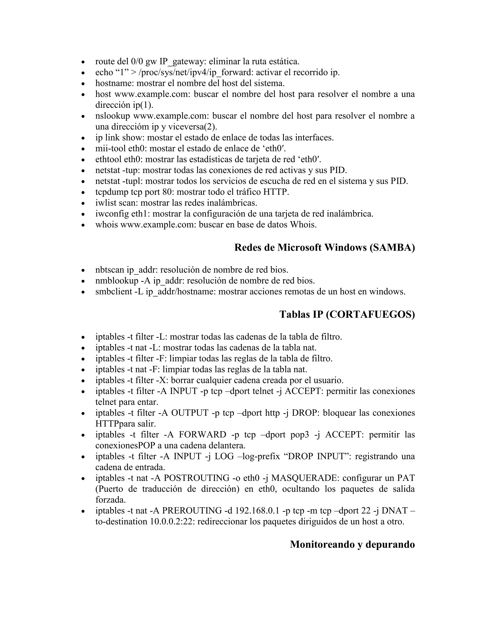 route del 0/0 gw IP_gateway: eliminar la ruta estática.
echo “1” > /proc/sys/net/ipv4/ip_forward: activar el recorrido ip.
hostname: mostrar el nombre del host del sistema.
host www.example.com: buscar el nombre del host para resolver el nombre a una
dirección ip(1).
nslookup www.example.com: buscar el nombre del host para resolver el nombre a
una direccióm ip y viceversa(2).
ip link show: mostar el estado de enlace de todas las interfaces.
mii-tool eth0: mostar el estado de enlace de „eth0′.
ethtool eth0: mostrar las estadísticas de tarjeta de red „eth0′.
netstat -tup: mostrar todas las conexiones de red activas y sus PID.
netstat -tupl: mostrar todos los servicios de escucha de red en el sistema y sus PID.
tcpdump tcp port 80: mostrar todo el tráfico HTTP.
iwlist scan: mostrar las redes inalámbricas.
iwconfig eth1: mostrar la configuración de una tarjeta de red inalámbrica.
whois www.example.com: buscar en base de datos Whois.
Redes de Microsoft Windows (SAMBA)
nbtscan ip_addr: resolución de nombre de red bios.
nmblookup -A ip_addr: resolución de nombre de red bios.
smbclient -L ip_addr/hostname: mostrar acciones remotas de un host en windows.
Tablas IP (CORTAFUEGOS)
iptables -t filter -L: mostrar todas las cadenas de la tabla de filtro.
iptables -t nat -L: mostrar todas las cadenas de la tabla nat.
iptables -t filter -F: limpiar todas las reglas de la tabla de filtro.
iptables -t nat -F: limpiar todas las reglas de la tabla nat.
iptables -t filter -X: borrar cualquier cadena creada por el usuario.
iptables -t filter -A INPUT -p tcp –dport telnet -j ACCEPT: permitir las conexiones
telnet para entar.
iptables -t filter -A OUTPUT -p tcp –dport http -j DROP: bloquear las conexiones
HTTPpara salir.
iptables -t filter -A FORWARD -p tcp –dport pop3 -j ACCEPT: permitir las
conexionesPOP a una cadena delantera.
iptables -t filter -A INPUT -j LOG –log-prefix “DROP INPUT”: registrando una
cadena de entrada.
iptables -t nat -A POSTROUTING -o eth0 -j MASQUERADE: configurar un PAT
(Puerto de traducción de dirección) en eth0, ocultando los paquetes de salida
forzada.
iptables -t nat -A PREROUTING -d 192.168.0.1 -p tcp -m tcp –dport 22 -j DNAT –
to-destination 10.0.0.2:22: redireccionar los paquetes diriguidos de un host a otro.
Monitoreando y depurando
 