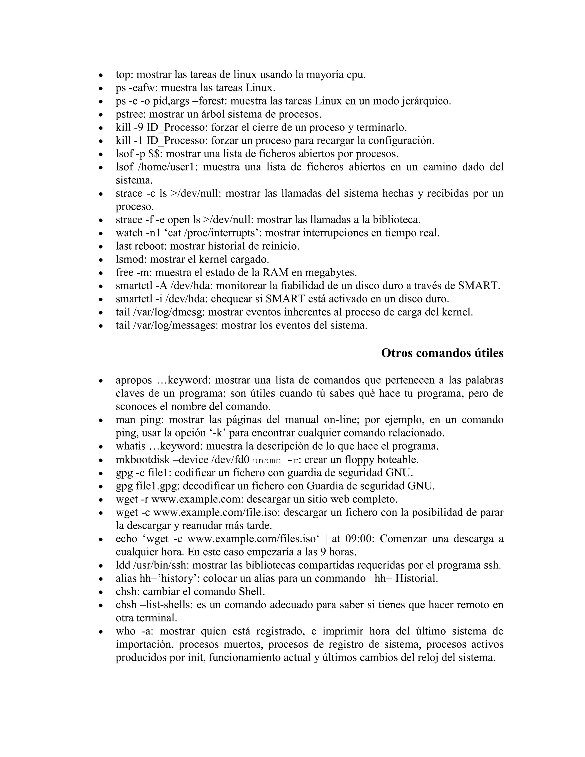 top: mostrar las tareas de linux usando la mayoría cpu.
ps -eafw: muestra las tareas Linux.
ps -e -o pid,args –forest: muestra las tareas Linux en un modo jerárquico.
pstree: mostrar un árbol sistema de procesos.
kill -9 ID_Processo: forzar el cierre de un proceso y terminarlo.
kill -1 ID_Processo: forzar un proceso para recargar la configuración.
lsof -p $$: mostrar una lista de ficheros abiertos por procesos.
lsof /home/user1: muestra una lista de ficheros abiertos en un camino dado del
sistema.
strace -c ls >/dev/null: mostrar las llamadas del sistema hechas y recibidas por un
proceso.
strace -f -e open ls >/dev/null: mostrar las llamadas a la biblioteca.
watch -n1 „cat /proc/interrupts‟: mostrar interrupciones en tiempo real.
last reboot: mostrar historial de reinicio.
lsmod: mostrar el kernel cargado.
free -m: muestra el estado de la RAM en megabytes.
smartctl -A /dev/hda: monitorear la fiabilidad de un disco duro a través de SMART.
smartctl -i /dev/hda: chequear si SMART está activado en un disco duro.
tail /var/log/dmesg: mostrar eventos inherentes al proceso de carga del kernel.
tail /var/log/messages: mostrar los eventos del sistema.
Otros comandos útiles
apropos …keyword: mostrar una lista de comandos que pertenecen a las palabras
claves de un programa; son útiles cuando tú sabes qué hace tu programa, pero de
sconoces el nombre del comando.
man ping: mostrar las páginas del manual on-line; por ejemplo, en un comando
ping, usar la opción „-k‟ para encontrar cualquier comando relacionado.
whatis …keyword: muestra la descripción de lo que hace el programa.
mkbootdisk –device /dev/fd0 uname -r: crear un floppy boteable.
gpg -c file1: codificar un fichero con guardia de seguridad GNU.
gpg file1.gpg: decodificar un fichero con Guardia de seguridad GNU.
wget -r www.example.com: descargar un sitio web completo.
wget -c www.example.com/file.iso: descargar un fichero con la posibilidad de parar
la descargar y reanudar más tarde.
echo „wget -c www.example.com/files.iso„ | at 09:00: Comenzar una descarga a
cualquier hora. En este caso empezaría a las 9 horas.
ldd /usr/bin/ssh: mostrar las bibliotecas compartidas requeridas por el programa ssh.
alias hh=‟history‟: colocar un alias para un commando –hh= Historial.
chsh: cambiar el comando Shell.
chsh –list-shells: es un comando adecuado para saber si tienes que hacer remoto en
otra terminal.
who -a: mostrar quien está registrado, e imprimir hora del último sistema de
importación, procesos muertos, procesos de registro de sistema, procesos activos
producidos por init, funcionamiento actual y últimos cambios del reloj del sistema.
 