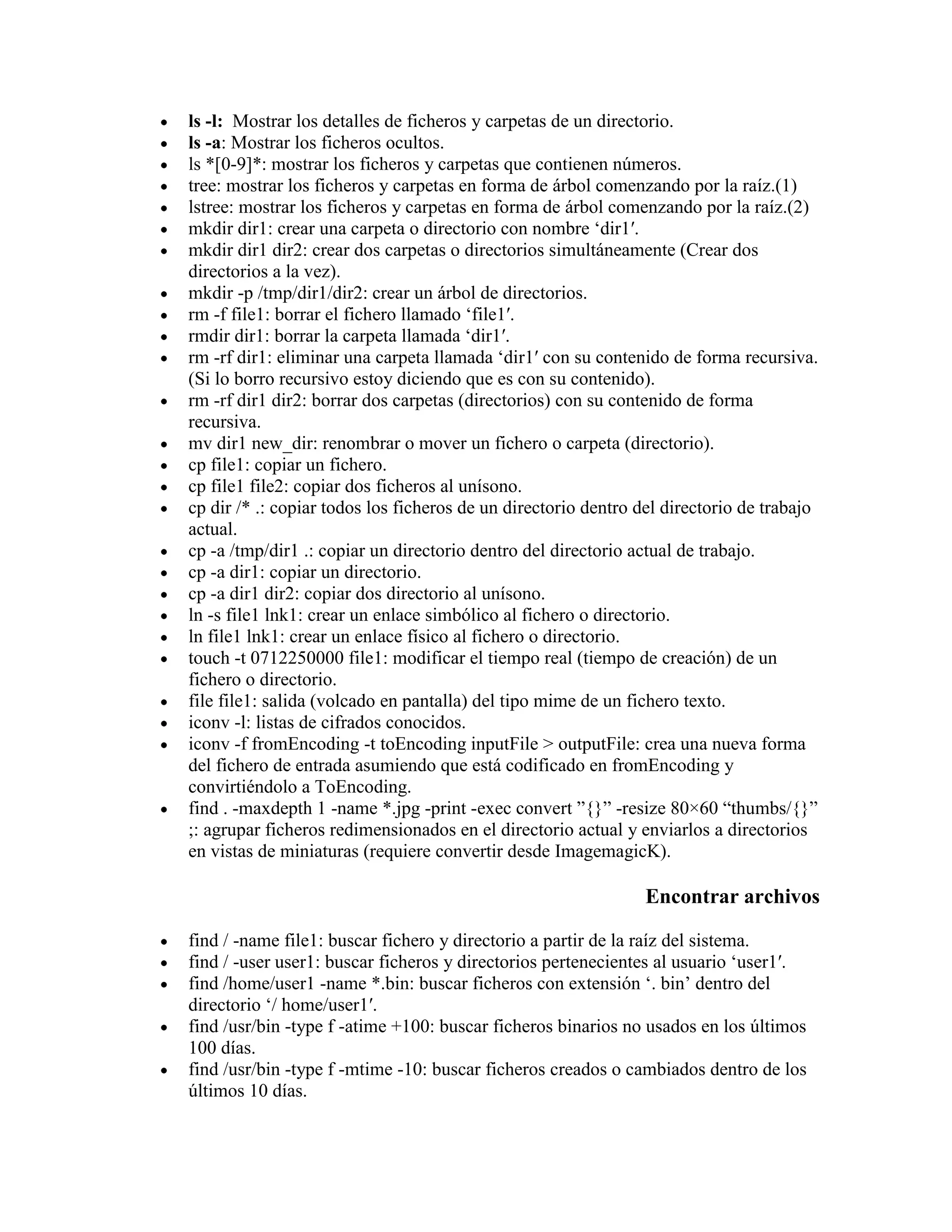 ls -l: Mostrar los detalles de ficheros y carpetas de un directorio.
ls -a: Mostrar los ficheros ocultos.
ls *[0-9]*: mostrar los ficheros y carpetas que contienen números.
tree: mostrar los ficheros y carpetas en forma de árbol comenzando por la raíz.(1)
lstree: mostrar los ficheros y carpetas en forma de árbol comenzando por la raíz.(2)
mkdir dir1: crear una carpeta o directorio con nombre „dir1′.
mkdir dir1 dir2: crear dos carpetas o directorios simultáneamente (Crear dos
directorios a la vez).
mkdir -p /tmp/dir1/dir2: crear un árbol de directorios.
rm -f file1: borrar el fichero llamado „file1′.
rmdir dir1: borrar la carpeta llamada „dir1′.
rm -rf dir1: eliminar una carpeta llamada „dir1′ con su contenido de forma recursiva.
(Si lo borro recursivo estoy diciendo que es con su contenido).
rm -rf dir1 dir2: borrar dos carpetas (directorios) con su contenido de forma
recursiva.
mv dir1 new_dir: renombrar o mover un fichero o carpeta (directorio).
cp file1: copiar un fichero.
cp file1 file2: copiar dos ficheros al unísono.
cp dir /* .: copiar todos los ficheros de un directorio dentro del directorio de trabajo
actual.
cp -a /tmp/dir1 .: copiar un directorio dentro del directorio actual de trabajo.
cp -a dir1: copiar un directorio.
cp -a dir1 dir2: copiar dos directorio al unísono.
ln -s file1 lnk1: crear un enlace simbólico al fichero o directorio.
ln file1 lnk1: crear un enlace físico al fichero o directorio.
touch -t 0712250000 file1: modificar el tiempo real (tiempo de creación) de un
fichero o directorio.
file file1: salida (volcado en pantalla) del tipo mime de un fichero texto.
iconv -l: listas de cifrados conocidos.
iconv -f fromEncoding -t toEncoding inputFile > outputFile: crea una nueva forma
del fichero de entrada asumiendo que está codificado en fromEncoding y
convirtiéndolo a ToEncoding.
find . -maxdepth 1 -name *.jpg -print -exec convert ”{}” -resize 80×60 “thumbs/{}”
;: agrupar ficheros redimensionados en el directorio actual y enviarlos a directorios
en vistas de miniaturas (requiere convertir desde ImagemagicK).
Encontrar archivos
find / -name file1: buscar fichero y directorio a partir de la raíz del sistema.
find / -user user1: buscar ficheros y directorios pertenecientes al usuario „user1′.
find /home/user1 -name *.bin: buscar ficheros con extensión „. bin‟ dentro del
directorio „/ home/user1′.
find /usr/bin -type f -atime +100: buscar ficheros binarios no usados en los últimos
100 días.
find /usr/bin -type f -mtime -10: buscar ficheros creados o cambiados dentro de los
últimos 10 días.
 