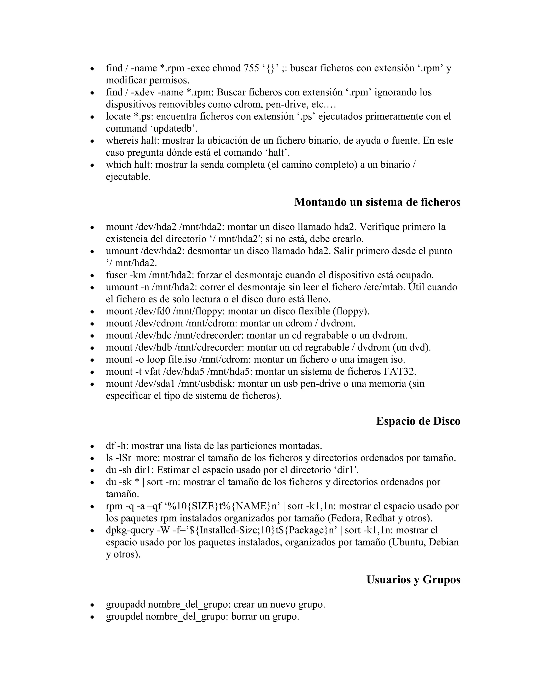 find / -name *.rpm -exec chmod 755 „{}‟ ;: buscar ficheros con extensión „.rpm‟ y
modificar permisos.
find / -xdev -name *.rpm: Buscar ficheros con extensión „.rpm‟ ignorando los
dispositivos removibles como cdrom, pen-drive, etc.…
locate *.ps: encuentra ficheros con extensión „.ps‟ ejecutados primeramente con el
command „updatedb‟.
whereis halt: mostrar la ubicación de un fichero binario, de ayuda o fuente. En este
caso pregunta dónde está el comando „halt‟.
which halt: mostrar la senda completa (el camino completo) a un binario /
ejecutable.
Montando un sistema de ficheros
mount /dev/hda2 /mnt/hda2: montar un disco llamado hda2. Verifique primero la
existencia del directorio „/ mnt/hda2′; si no está, debe crearlo.
umount /dev/hda2: desmontar un disco llamado hda2. Salir primero desde el punto
„/ mnt/hda2.
fuser -km /mnt/hda2: forzar el desmontaje cuando el dispositivo está ocupado.
umount -n /mnt/hda2: correr el desmontaje sin leer el fichero /etc/mtab. Útil cuando
el fichero es de solo lectura o el disco duro está lleno.
mount /dev/fd0 /mnt/floppy: montar un disco flexible (floppy).
mount /dev/cdrom /mnt/cdrom: montar un cdrom / dvdrom.
mount /dev/hdc /mnt/cdrecorder: montar un cd regrabable o un dvdrom.
mount /dev/hdb /mnt/cdrecorder: montar un cd regrabable / dvdrom (un dvd).
mount -o loop file.iso /mnt/cdrom: montar un fichero o una imagen iso.
mount -t vfat /dev/hda5 /mnt/hda5: montar un sistema de ficheros FAT32.
mount /dev/sda1 /mnt/usbdisk: montar un usb pen-drive o una memoria (sin
especificar el tipo de sistema de ficheros).
Espacio de Disco
df -h: mostrar una lista de las particiones montadas.
ls -lSr |more: mostrar el tamaño de los ficheros y directorios ordenados por tamaño.
du -sh dir1: Estimar el espacio usado por el directorio „dir1′.
du -sk * | sort -rn: mostrar el tamaño de los ficheros y directorios ordenados por
tamaño.
rpm -q -a –qf „%10{SIZE}t%{NAME}n‟ | sort -k1,1n: mostrar el espacio usado por
los paquetes rpm instalados organizados por tamaño (Fedora, Redhat y otros).
dpkg-query -W -f=‟${Installed-Size;10}t${Package}n‟ | sort -k1,1n: mostrar el
espacio usado por los paquetes instalados, organizados por tamaño (Ubuntu, Debian
y otros).
Usuarios y Grupos
groupadd nombre_del_grupo: crear un nuevo grupo.
groupdel nombre_del_grupo: borrar un grupo.
 