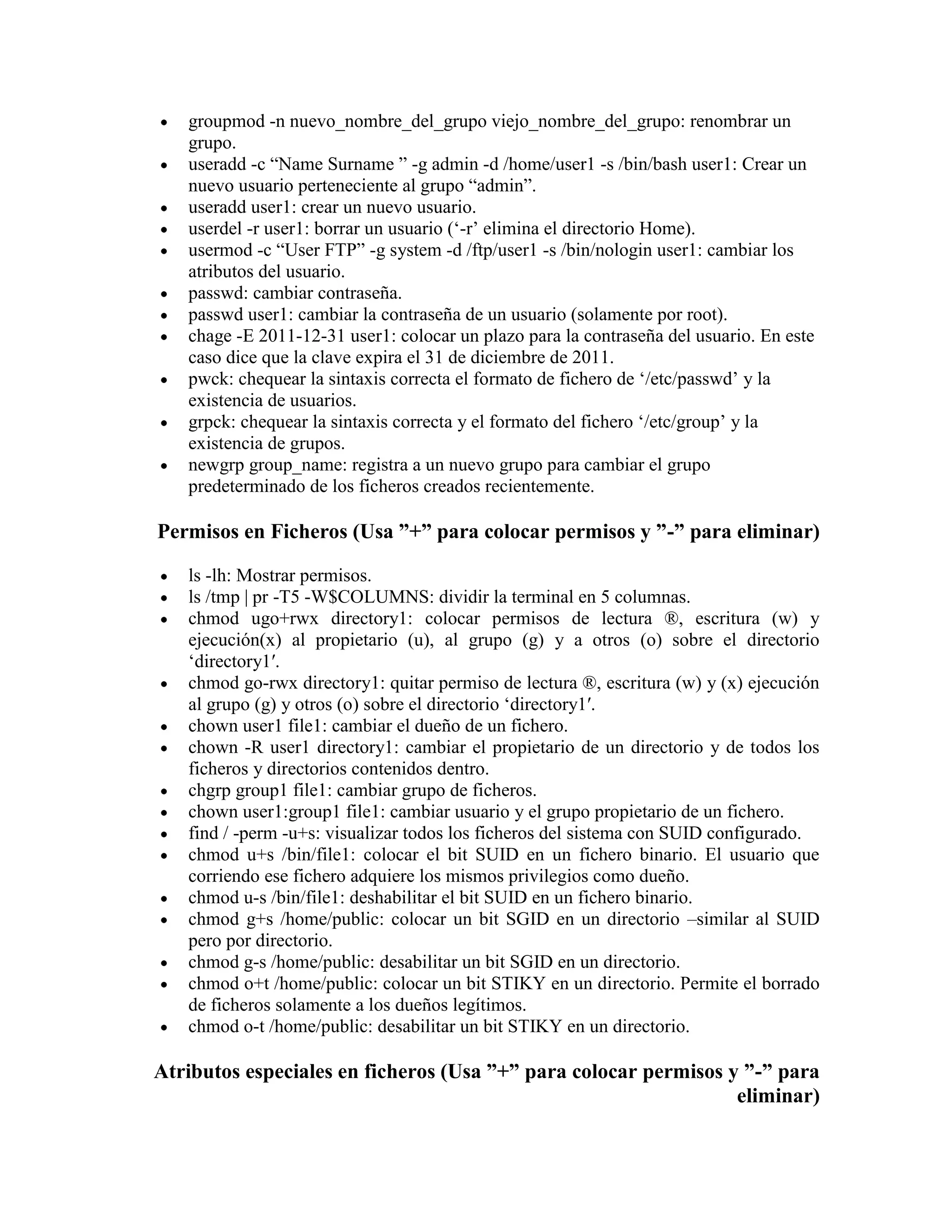 groupmod -n nuevo_nombre_del_grupo viejo_nombre_del_grupo: renombrar un
grupo.
useradd -c “Name Surname ” -g admin -d /home/user1 -s /bin/bash user1: Crear un
nuevo usuario perteneciente al grupo “admin”.
useradd user1: crear un nuevo usuario.
userdel -r user1: borrar un usuario („-r‟ elimina el directorio Home).
usermod -c “User FTP” -g system -d /ftp/user1 -s /bin/nologin user1: cambiar los
atributos del usuario.
passwd: cambiar contraseña.
passwd user1: cambiar la contraseña de un usuario (solamente por root).
chage -E 2011-12-31 user1: colocar un plazo para la contraseña del usuario. En este
caso dice que la clave expira el 31 de diciembre de 2011.
pwck: chequear la sintaxis correcta el formato de fichero de „/etc/passwd‟ y la
existencia de usuarios.
grpck: chequear la sintaxis correcta y el formato del fichero „/etc/group‟ y la
existencia de grupos.
newgrp group_name: registra a un nuevo grupo para cambiar el grupo
predeterminado de los ficheros creados recientemente.
Permisos en Ficheros (Usa ”+” para colocar permisos y ”-” para eliminar)
ls -lh: Mostrar permisos.
ls /tmp | pr -T5 -W$COLUMNS: dividir la terminal en 5 columnas.
chmod ugo+rwx directory1: colocar permisos de lectura ®, escritura (w) y
ejecución(x) al propietario (u), al grupo (g) y a otros (o) sobre el directorio
„directory1′.
chmod go-rwx directory1: quitar permiso de lectura ®, escritura (w) y (x) ejecución
al grupo (g) y otros (o) sobre el directorio „directory1′.
chown user1 file1: cambiar el dueño de un fichero.
chown -R user1 directory1: cambiar el propietario de un directorio y de todos los
ficheros y directorios contenidos dentro.
chgrp group1 file1: cambiar grupo de ficheros.
chown user1:group1 file1: cambiar usuario y el grupo propietario de un fichero.
find / -perm -u+s: visualizar todos los ficheros del sistema con SUID configurado.
chmod u+s /bin/file1: colocar el bit SUID en un fichero binario. El usuario que
corriendo ese fichero adquiere los mismos privilegios como dueño.
chmod u-s /bin/file1: deshabilitar el bit SUID en un fichero binario.
chmod g+s /home/public: colocar un bit SGID en un directorio –similar al SUID
pero por directorio.
chmod g-s /home/public: desabilitar un bit SGID en un directorio.
chmod o+t /home/public: colocar un bit STIKY en un directorio. Permite el borrado
de ficheros solamente a los dueños legítimos.
chmod o-t /home/public: desabilitar un bit STIKY en un directorio.
Atributos especiales en ficheros (Usa ”+” para colocar permisos y ”-” para
eliminar)
 