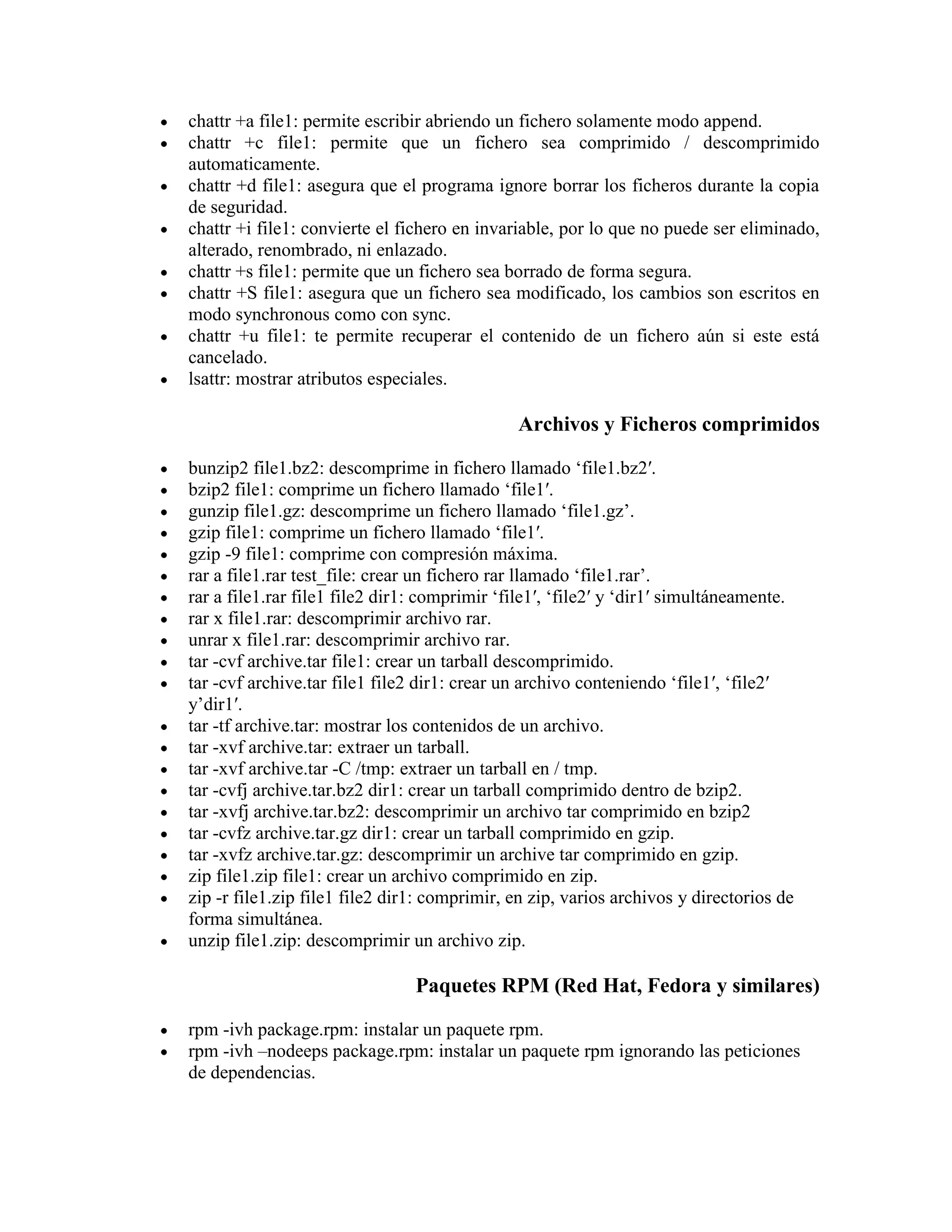 chattr +a file1: permite escribir abriendo un fichero solamente modo append.
chattr +c file1: permite que un fichero sea comprimido / descomprimido
automaticamente.
chattr +d file1: asegura que el programa ignore borrar los ficheros durante la copia
de seguridad.
chattr +i file1: convierte el fichero en invariable, por lo que no puede ser eliminado,
alterado, renombrado, ni enlazado.
chattr +s file1: permite que un fichero sea borrado de forma segura.
chattr +S file1: asegura que un fichero sea modificado, los cambios son escritos en
modo synchronous como con sync.
chattr +u file1: te permite recuperar el contenido de un fichero aún si este está
cancelado.
lsattr: mostrar atributos especiales.
Archivos y Ficheros comprimidos
bunzip2 file1.bz2: descomprime in fichero llamado „file1.bz2′.
bzip2 file1: comprime un fichero llamado „file1′.
gunzip file1.gz: descomprime un fichero llamado „file1.gz‟.
gzip file1: comprime un fichero llamado „file1′.
gzip -9 file1: comprime con compresión máxima.
rar a file1.rar test_file: crear un fichero rar llamado „file1.rar‟.
rar a file1.rar file1 file2 dir1: comprimir „file1′, „file2′ y „dir1′ simultáneamente.
rar x file1.rar: descomprimir archivo rar.
unrar x file1.rar: descomprimir archivo rar.
tar -cvf archive.tar file1: crear un tarball descomprimido.
tar -cvf archive.tar file1 file2 dir1: crear un archivo conteniendo „file1′, „file2′
y‟dir1′.
tar -tf archive.tar: mostrar los contenidos de un archivo.
tar -xvf archive.tar: extraer un tarball.
tar -xvf archive.tar -C /tmp: extraer un tarball en / tmp.
tar -cvfj archive.tar.bz2 dir1: crear un tarball comprimido dentro de bzip2.
tar -xvfj archive.tar.bz2: descomprimir un archivo tar comprimido en bzip2
tar -cvfz archive.tar.gz dir1: crear un tarball comprimido en gzip.
tar -xvfz archive.tar.gz: descomprimir un archive tar comprimido en gzip.
zip file1.zip file1: crear un archivo comprimido en zip.
zip -r file1.zip file1 file2 dir1: comprimir, en zip, varios archivos y directorios de
forma simultánea.
unzip file1.zip: descomprimir un archivo zip.
Paquetes RPM (Red Hat, Fedora y similares)
rpm -ivh package.rpm: instalar un paquete rpm.
rpm -ivh –nodeeps package.rpm: instalar un paquete rpm ignorando las peticiones
de dependencias.
 