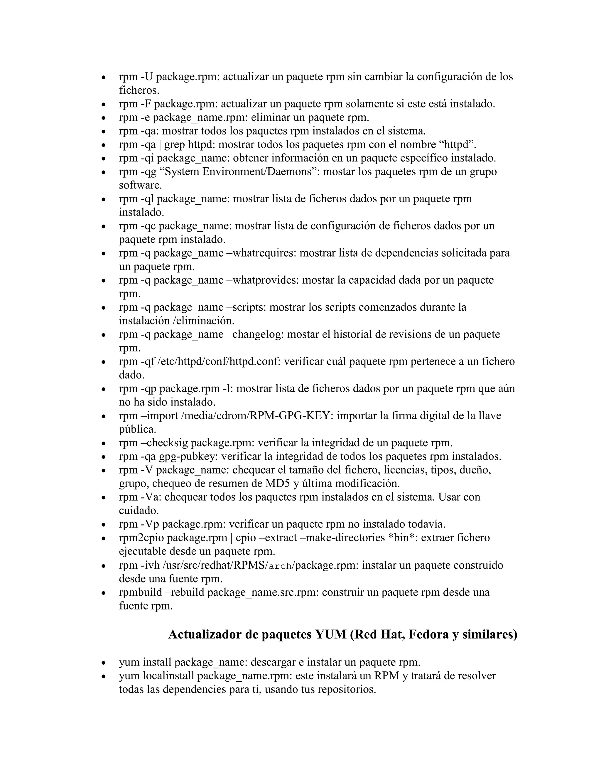 rpm -U package.rpm: actualizar un paquete rpm sin cambiar la configuración de los
ficheros.
rpm -F package.rpm: actualizar un paquete rpm solamente si este está instalado.
rpm -e package_name.rpm: eliminar un paquete rpm.
rpm -qa: mostrar todos los paquetes rpm instalados en el sistema.
rpm -qa | grep httpd: mostrar todos los paquetes rpm con el nombre “httpd”.
rpm -qi package_name: obtener información en un paquete específico instalado.
rpm -qg “System Environment/Daemons”: mostar los paquetes rpm de un grupo
software.
rpm -ql package_name: mostrar lista de ficheros dados por un paquete rpm
instalado.
rpm -qc package_name: mostrar lista de configuración de ficheros dados por un
paquete rpm instalado.
rpm -q package_name –whatrequires: mostrar lista de dependencias solicitada para
un paquete rpm.
rpm -q package_name –whatprovides: mostar la capacidad dada por un paquete
rpm.
rpm -q package_name –scripts: mostrar los scripts comenzados durante la
instalación /eliminación.
rpm -q package_name –changelog: mostar el historial de revisions de un paquete
rpm.
rpm -qf /etc/httpd/conf/httpd.conf: verificar cuál paquete rpm pertenece a un fichero
dado.
rpm -qp package.rpm -l: mostrar lista de ficheros dados por un paquete rpm que aún
no ha sido instalado.
rpm –import /media/cdrom/RPM-GPG-KEY: importar la firma digital de la llave
pública.
rpm –checksig package.rpm: verificar la integridad de un paquete rpm.
rpm -qa gpg-pubkey: verificar la integridad de todos los paquetes rpm instalados.
rpm -V package_name: chequear el tamaño del fichero, licencias, tipos, dueño,
grupo, chequeo de resumen de MD5 y última modificación.
rpm -Va: chequear todos los paquetes rpm instalados en el sistema. Usar con
cuidado.
rpm -Vp package.rpm: verificar un paquete rpm no instalado todavía.
rpm2cpio package.rpm | cpio –extract –make-directories *bin*: extraer fichero
ejecutable desde un paquete rpm.
rpm -ivh /usr/src/redhat/RPMS/arch/package.rpm: instalar un paquete construido
desde una fuente rpm.
rpmbuild –rebuild package_name.src.rpm: construir un paquete rpm desde una
fuente rpm.
Actualizador de paquetes YUM (Red Hat, Fedora y similares)
yum install package_name: descargar e instalar un paquete rpm.
yum localinstall package_name.rpm: este instalará un RPM y tratará de resolver
todas las dependencies para ti, usando tus repositorios.
 