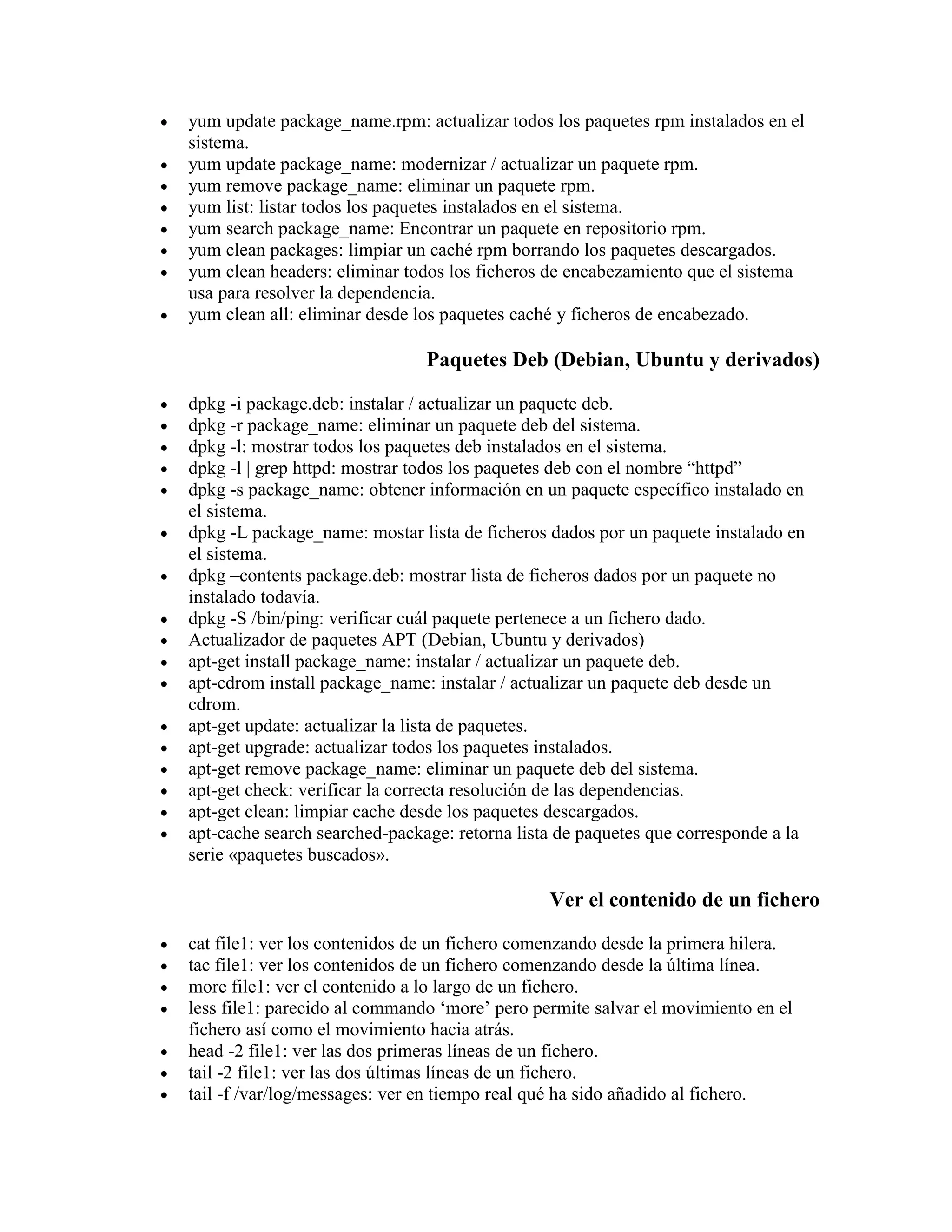yum update package_name.rpm: actualizar todos los paquetes rpm instalados en el
sistema.
yum update package_name: modernizar / actualizar un paquete rpm.
yum remove package_name: eliminar un paquete rpm.
yum list: listar todos los paquetes instalados en el sistema.
yum search package_name: Encontrar un paquete en repositorio rpm.
yum clean packages: limpiar un caché rpm borrando los paquetes descargados.
yum clean headers: eliminar todos los ficheros de encabezamiento que el sistema
usa para resolver la dependencia.
yum clean all: eliminar desde los paquetes caché y ficheros de encabezado.
Paquetes Deb (Debian, Ubuntu y derivados)
dpkg -i package.deb: instalar / actualizar un paquete deb.
dpkg -r package_name: eliminar un paquete deb del sistema.
dpkg -l: mostrar todos los paquetes deb instalados en el sistema.
dpkg -l | grep httpd: mostrar todos los paquetes deb con el nombre “httpd”
dpkg -s package_name: obtener información en un paquete específico instalado en
el sistema.
dpkg -L package_name: mostar lista de ficheros dados por un paquete instalado en
el sistema.
dpkg –contents package.deb: mostrar lista de ficheros dados por un paquete no
instalado todavía.
dpkg -S /bin/ping: verificar cuál paquete pertenece a un fichero dado.
Actualizador de paquetes APT (Debian, Ubuntu y derivados)
apt-get install package_name: instalar / actualizar un paquete deb.
apt-cdrom install package_name: instalar / actualizar un paquete deb desde un
cdrom.
apt-get update: actualizar la lista de paquetes.
apt-get upgrade: actualizar todos los paquetes instalados.
apt-get remove package_name: eliminar un paquete deb del sistema.
apt-get check: verificar la correcta resolución de las dependencias.
apt-get clean: limpiar cache desde los paquetes descargados.
apt-cache search searched-package: retorna lista de paquetes que corresponde a la
serie «paquetes buscados».
Ver el contenido de un fichero
cat file1: ver los contenidos de un fichero comenzando desde la primera hilera.
tac file1: ver los contenidos de un fichero comenzando desde la última línea.
more file1: ver el contenido a lo largo de un fichero.
less file1: parecido al commando „more‟ pero permite salvar el movimiento en el
fichero así como el movimiento hacia atrás.
head -2 file1: ver las dos primeras líneas de un fichero.
tail -2 file1: ver las dos últimas líneas de un fichero.
tail -f /var/log/messages: ver en tiempo real qué ha sido añadido al fichero.
 