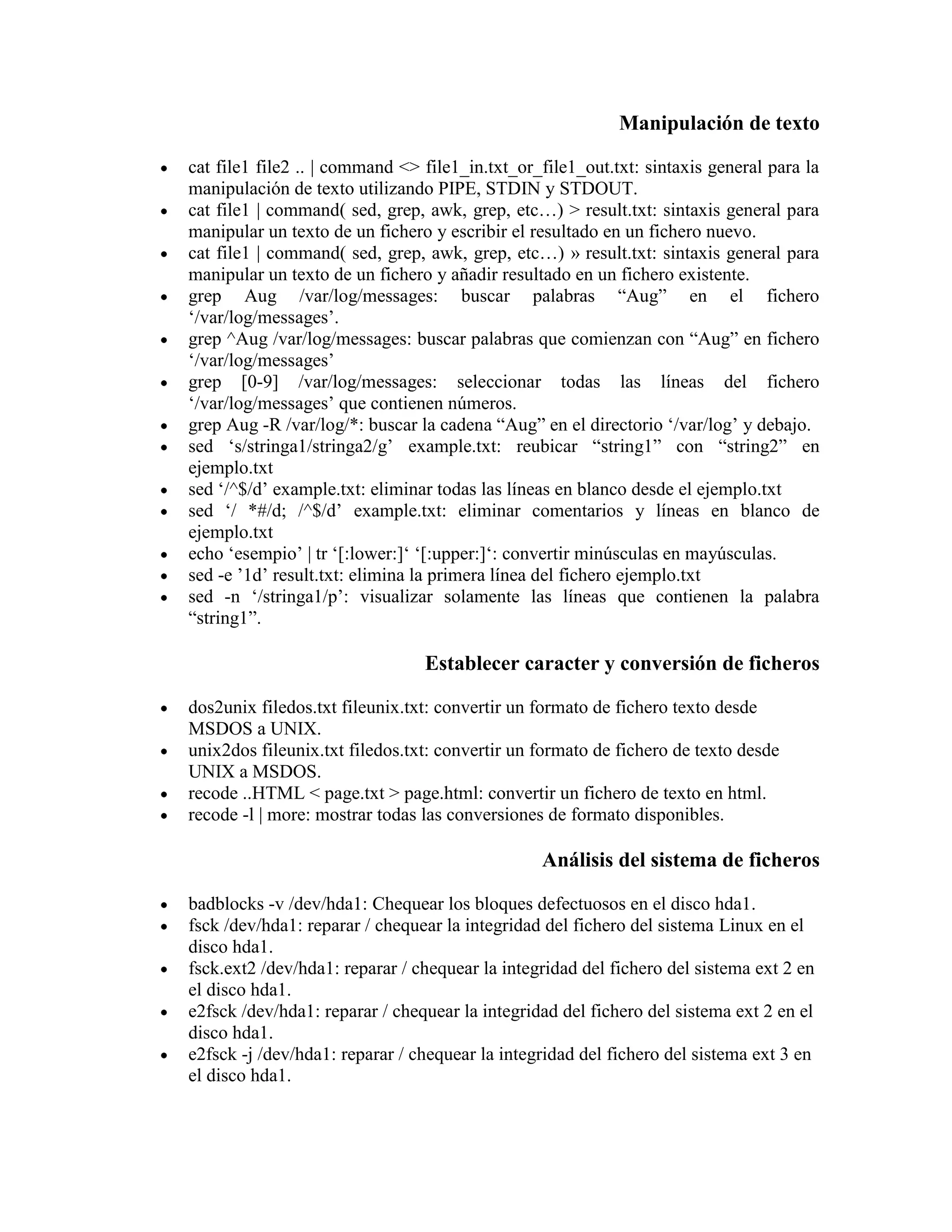 Manipulación de texto
cat file1 file2 .. | command <> file1_in.txt_or_file1_out.txt: sintaxis general para la
manipulación de texto utilizando PIPE, STDIN y STDOUT.
cat file1 | command( sed, grep, awk, grep, etc…) > result.txt: sintaxis general para
manipular un texto de un fichero y escribir el resultado en un fichero nuevo.
cat file1 | command( sed, grep, awk, grep, etc…) » result.txt: sintaxis general para
manipular un texto de un fichero y añadir resultado en un fichero existente.
grep Aug /var/log/messages: buscar palabras “Aug” en el fichero
„/var/log/messages‟.
grep ^Aug /var/log/messages: buscar palabras que comienzan con “Aug” en fichero
„/var/log/messages‟
grep [0-9] /var/log/messages: seleccionar todas las líneas del fichero
„/var/log/messages‟ que contienen números.
grep Aug -R /var/log/*: buscar la cadena “Aug” en el directorio „/var/log‟ y debajo.
sed „s/stringa1/stringa2/g‟ example.txt: reubicar “string1” con “string2” en
ejemplo.txt
sed „/^$/d‟ example.txt: eliminar todas las líneas en blanco desde el ejemplo.txt
sed „/ *#/d; /^$/d‟ example.txt: eliminar comentarios y líneas en blanco de
ejemplo.txt
echo „esempio‟ | tr „[:lower:]„ „[:upper:]„: convertir minúsculas en mayúsculas.
sed -e ‟1d‟ result.txt: elimina la primera línea del fichero ejemplo.txt
sed -n „/stringa1/p‟: visualizar solamente las líneas que contienen la palabra
“string1”.
Establecer caracter y conversión de ficheros
dos2unix filedos.txt fileunix.txt: convertir un formato de fichero texto desde
MSDOS a UNIX.
unix2dos fileunix.txt filedos.txt: convertir un formato de fichero de texto desde
UNIX a MSDOS.
recode ..HTML < page.txt > page.html: convertir un fichero de texto en html.
recode -l | more: mostrar todas las conversiones de formato disponibles.
Análisis del sistema de ficheros
badblocks -v /dev/hda1: Chequear los bloques defectuosos en el disco hda1.
fsck /dev/hda1: reparar / chequear la integridad del fichero del sistema Linux en el
disco hda1.
fsck.ext2 /dev/hda1: reparar / chequear la integridad del fichero del sistema ext 2 en
el disco hda1.
e2fsck /dev/hda1: reparar / chequear la integridad del fichero del sistema ext 2 en el
disco hda1.
e2fsck -j /dev/hda1: reparar / chequear la integridad del fichero del sistema ext 3 en
el disco hda1.
 