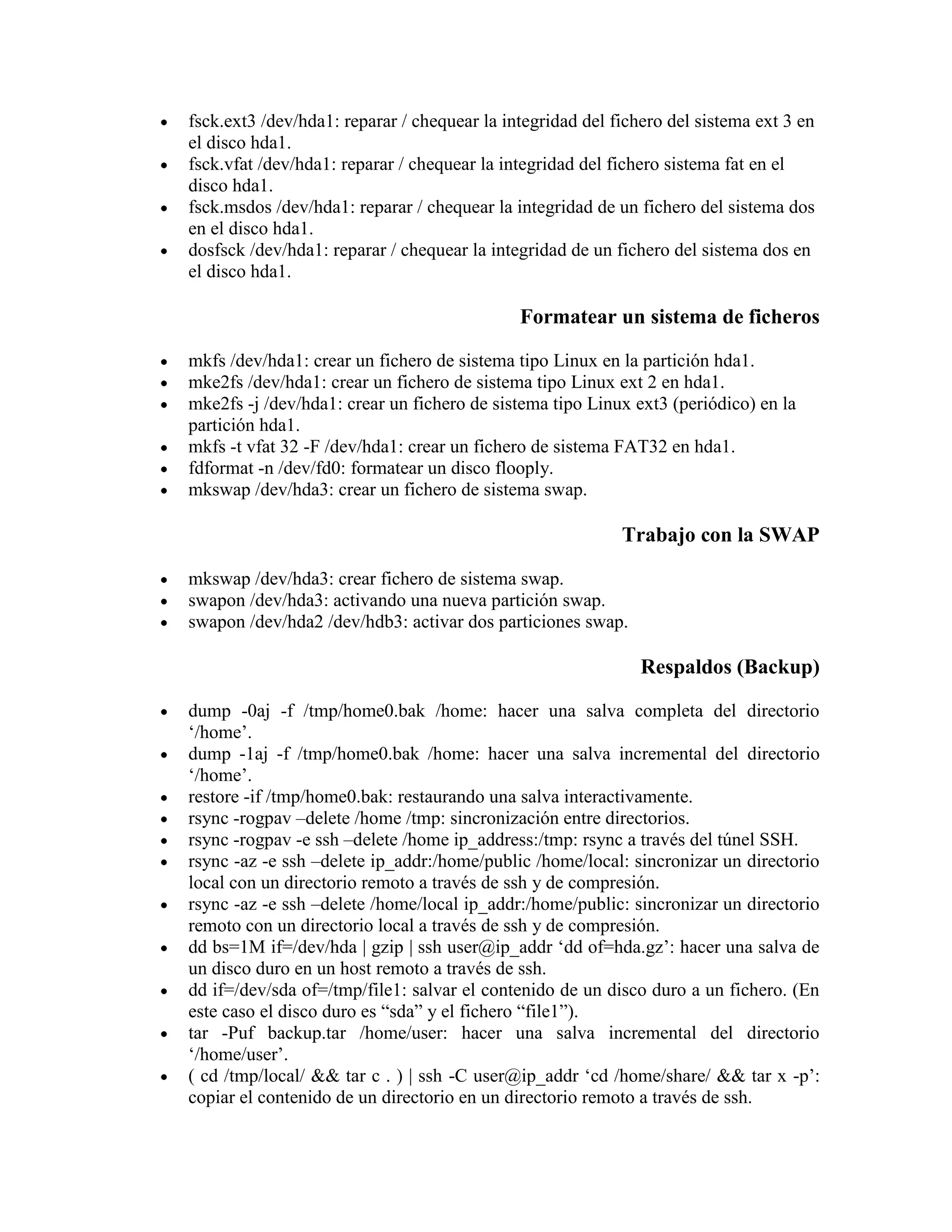 fsck.ext3 /dev/hda1: reparar / chequear la integridad del fichero del sistema ext 3 en
el disco hda1.
fsck.vfat /dev/hda1: reparar / chequear la integridad del fichero sistema fat en el
disco hda1.
fsck.msdos /dev/hda1: reparar / chequear la integridad de un fichero del sistema dos
en el disco hda1.
dosfsck /dev/hda1: reparar / chequear la integridad de un fichero del sistema dos en
el disco hda1.
Formatear un sistema de ficheros
mkfs /dev/hda1: crear un fichero de sistema tipo Linux en la partición hda1.
mke2fs /dev/hda1: crear un fichero de sistema tipo Linux ext 2 en hda1.
mke2fs -j /dev/hda1: crear un fichero de sistema tipo Linux ext3 (periódico) en la
partición hda1.
mkfs -t vfat 32 -F /dev/hda1: crear un fichero de sistema FAT32 en hda1.
fdformat -n /dev/fd0: formatear un disco flooply.
mkswap /dev/hda3: crear un fichero de sistema swap.
Trabajo con la SWAP
mkswap /dev/hda3: crear fichero de sistema swap.
swapon /dev/hda3: activando una nueva partición swap.
swapon /dev/hda2 /dev/hdb3: activar dos particiones swap.
Respaldos (Backup)
dump -0aj -f /tmp/home0.bak /home: hacer una salva completa del directorio
„/home‟.
dump -1aj -f /tmp/home0.bak /home: hacer una salva incremental del directorio
„/home‟.
restore -if /tmp/home0.bak: restaurando una salva interactivamente.
rsync -rogpav –delete /home /tmp: sincronización entre directorios.
rsync -rogpav -e ssh –delete /home ip_address:/tmp: rsync a través del túnel SSH.
rsync -az -e ssh –delete ip_addr:/home/public /home/local: sincronizar un directorio
local con un directorio remoto a través de ssh y de compresión.
rsync -az -e ssh –delete /home/local ip_addr:/home/public: sincronizar un directorio
remoto con un directorio local a través de ssh y de compresión.
dd bs=1M if=/dev/hda | gzip | ssh user@ip_addr „dd of=hda.gz‟: hacer una salva de
un disco duro en un host remoto a través de ssh.
dd if=/dev/sda of=/tmp/file1: salvar el contenido de un disco duro a un fichero. (En
este caso el disco duro es “sda” y el fichero “file1”).
tar -Puf backup.tar /home/user: hacer una salva incremental del directorio
„/home/user‟.
( cd /tmp/local/ && tar c . ) | ssh -C user@ip_addr „cd /home/share/ && tar x -p‟:
copiar el contenido de un directorio en un directorio remoto a través de ssh.
 
