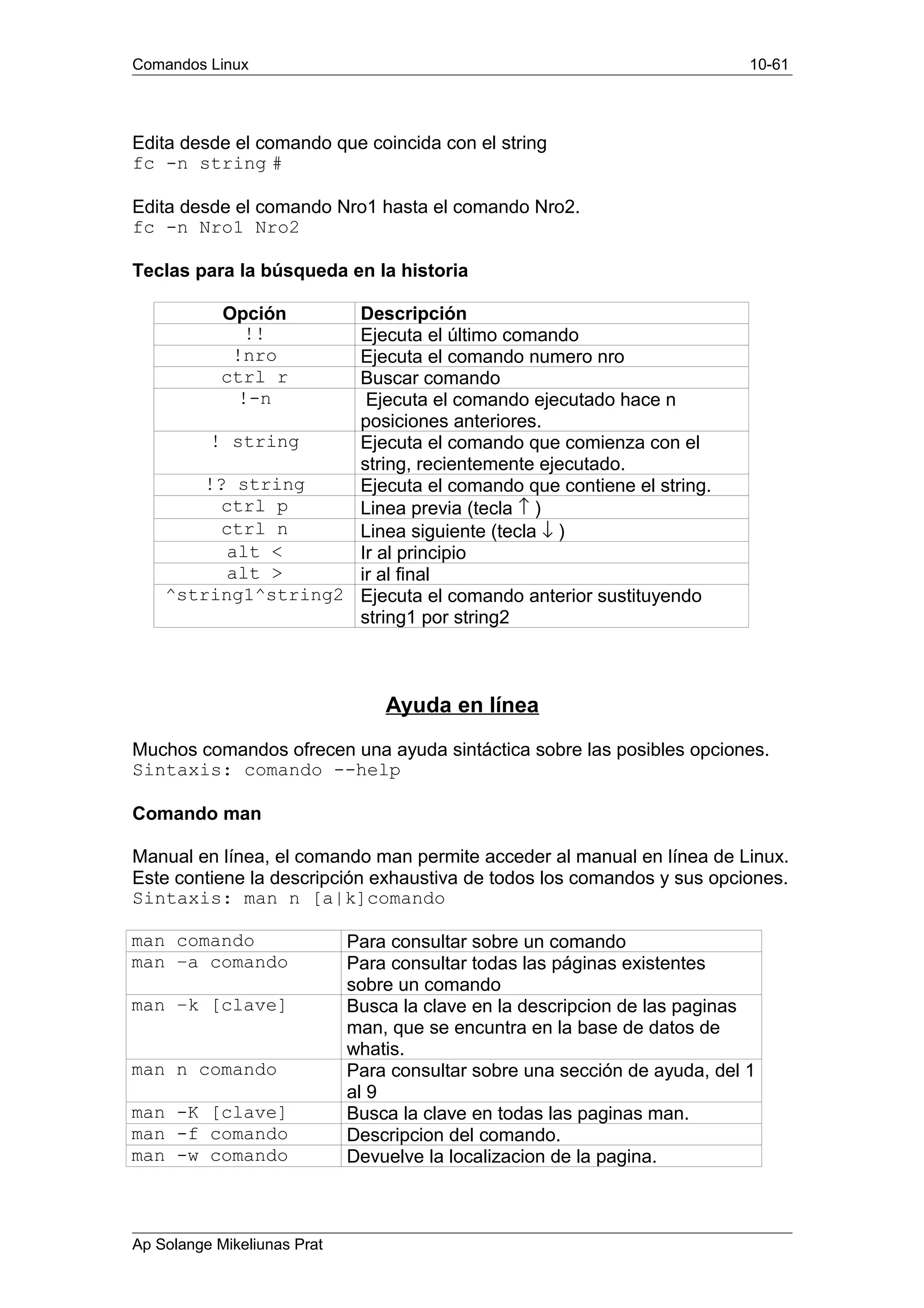 Comandos Linux 10-61
Edita desde el comando que coincida con el string
fc -n string #
Edita desde el comando Nro1 hasta el comando Nro2.
fc -n Nro1 Nro2
Teclas para la búsqueda en la historia
Opción Descripción
!! Ejecuta el último comando
!nro Ejecuta el comando numero nro
ctrl r Buscar comando
!-n Ejecuta el comando ejecutado hace n
posiciones anteriores.
! string Ejecuta el comando que comienza con el
string, recientemente ejecutado.
!? string Ejecuta el comando que contiene el string.
ctrl p Linea previa (tecla ↑ )
ctrl n Linea siguiente (tecla ↓ )
alt < Ir al principio
alt > ir al final
^string1^string2 Ejecuta el comando anterior sustituyendo
string1 por string2
Ayuda en línea
Muchos comandos ofrecen una ayuda sintáctica sobre las posibles opciones.
Sintaxis: comando --help
Comando man
Manual en línea, el comando man permite acceder al manual en línea de Linux.
Este contiene la descripción exhaustiva de todos los comandos y sus opciones.
Sintaxis: man n [a|k]comando
man comando Para consultar sobre un comando
man –a comando Para consultar todas las páginas existentes
sobre un comando
man –k [clave] Busca la clave en la descripcion de las paginas
man, que se encuntra en la base de datos de
whatis.
man n comando Para consultar sobre una sección de ayuda, del 1
al 9
man -K [clave] Busca la clave en todas las paginas man.
man -f comando Descripcion del comando.
man -w comando Devuelve la localizacion de la pagina.
Ap Solange Mikeliunas Prat
 