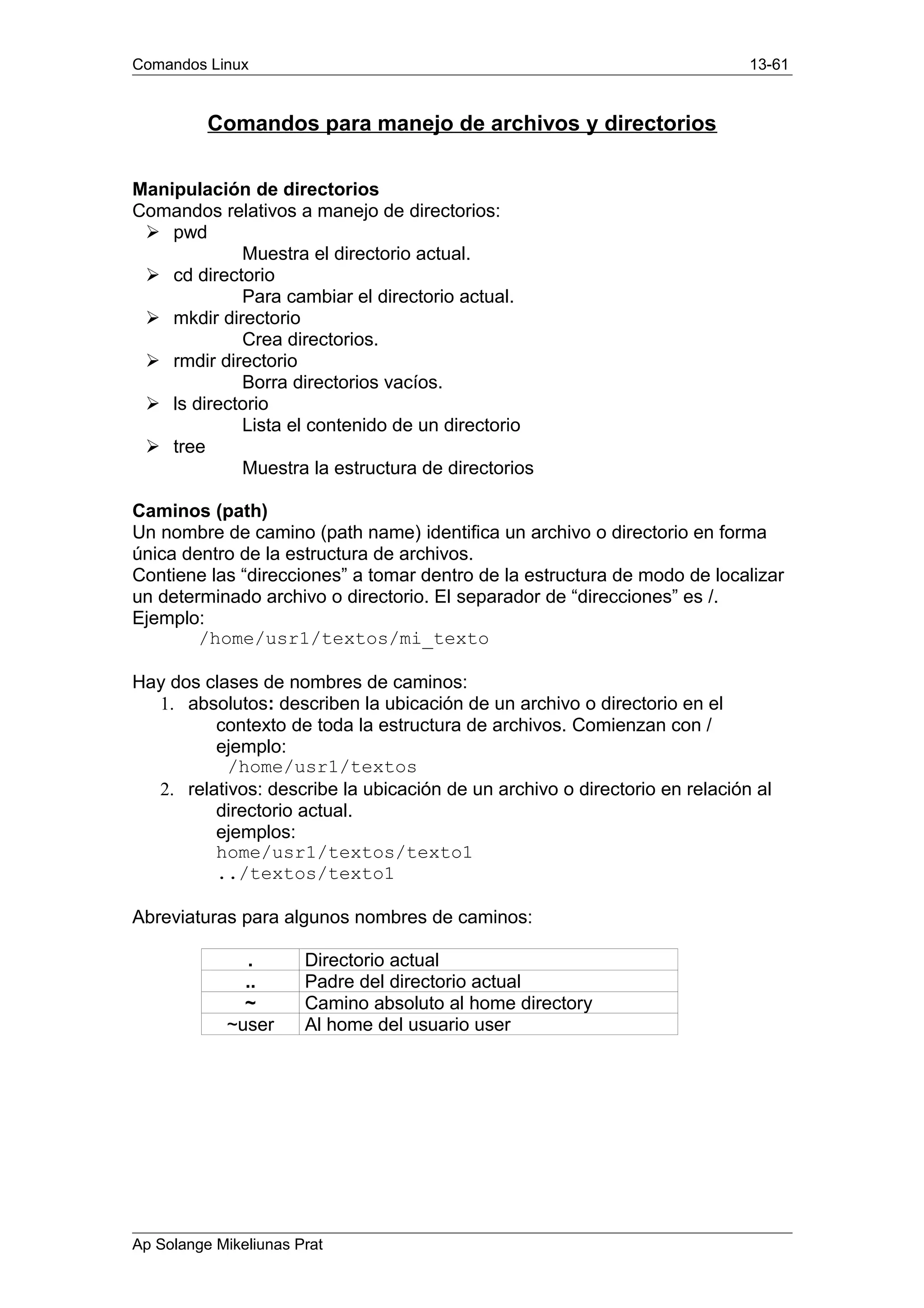 Comandos Linux 13-61
Comandos para manejo de archivos y directorios
Manipulación de directorios
Comandos relativos a manejo de directorios:
Ø pwd
Muestra el directorio actual.
Ø cd directorio
Para cambiar el directorio actual.
Ø mkdir directorio
Crea directorios.
Ø rmdir directorio
Borra directorios vacíos.
Ø ls directorio
Lista el contenido de un directorio
Ø tree
Muestra la estructura de directorios
Caminos (path)
Un nombre de camino (path name) identifica un archivo o directorio en forma
única dentro de la estructura de archivos.
Contiene las “direcciones” a tomar dentro de la estructura de modo de localizar
un determinado archivo o directorio. El separador de “direcciones” es /.
Ejemplo:
/home/usr1/textos/mi_texto
Hay dos clases de nombres de caminos:
1. absolutos: describen la ubicación de un archivo o directorio en el
contexto de toda la estructura de archivos. Comienzan con /
ejemplo:
/home/usr1/textos
2. relativos: describe la ubicación de un archivo o directorio en relación al
directorio actual.
ejemplos:
home/usr1/textos/texto1
../textos/texto1
Abreviaturas para algunos nombres de caminos:
. Directorio actual
.. Padre del directorio actual
~ Camino absoluto al home directory
~user Al home del usuario user
Ap Solange Mikeliunas Prat
 