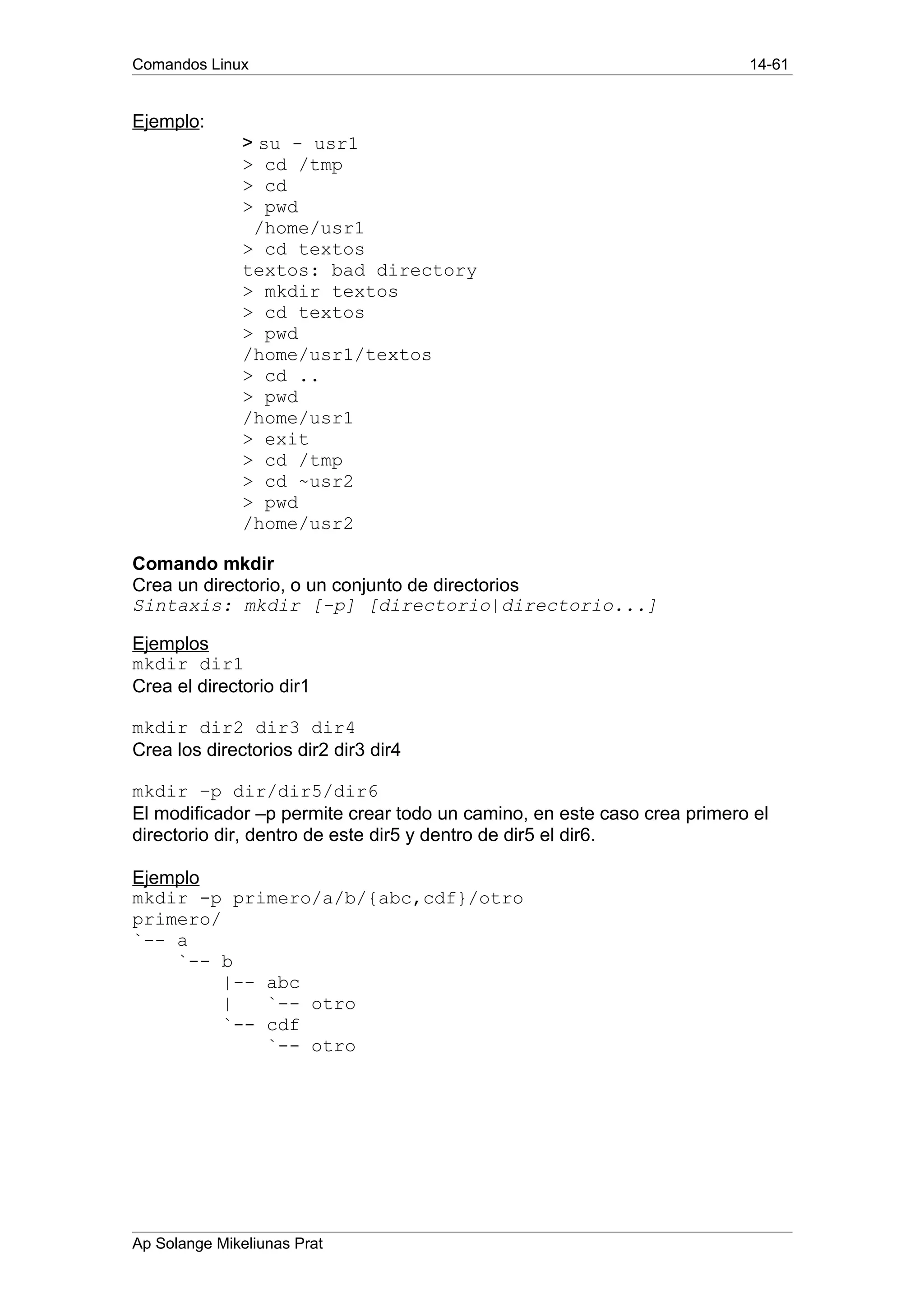 Comandos Linux 14-61
Ejemplo:
> su - usr1
> cd /tmp
> cd
> pwd
/home/usr1
> cd textos
textos: bad directory
> mkdir textos
> cd textos
> pwd
/home/usr1/textos
> cd ..
> pwd
/home/usr1
> exit
> cd /tmp
> cd ~usr2
> pwd
/home/usr2
Comando mkdir
Crea un directorio, o un conjunto de directorios
Sintaxis: mkdir [-p] [directorio|directorio...]
Ejemplos
mkdir dir1
Crea el directorio dir1
mkdir dir2 dir3 dir4
Crea los directorios dir2 dir3 dir4
mkdir –p dir/dir5/dir6
El modificador –p permite crear todo un camino, en este caso crea primero el
directorio dir, dentro de este dir5 y dentro de dir5 el dir6.
Ejemplo
mkdir -p primero/a/b/{abc,cdf}/otro
primero/
`-- a
`-- b
|-- abc
| `-- otro
`-- cdf
`-- otro
Ap Solange Mikeliunas Prat
 