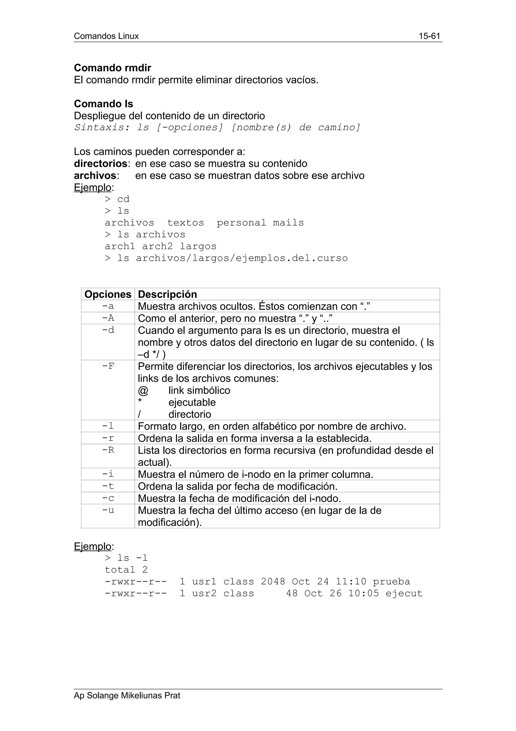 Comandos Linux 15-61
Comando rmdir
El comando rmdir permite eliminar directorios vacíos.
Comando ls
Despliegue del contenido de un directorio
Sintaxis: ls [-opciones] [nombre(s) de camino]
Los caminos pueden corresponder a:
directorios: en ese caso se muestra su contenido
archivos: en ese caso se muestran datos sobre ese archivo
Ejemplo:
> cd
> ls
archivos textos personal mails
> ls archivos
arch1 arch2 largos
> ls archivos/largos/ejemplos.del.curso
Opciones Descripción
-a Muestra archivos ocultos. Éstos comienzan con “.”
-A Como el anterior, pero no muestra “.” y “..”
-d Cuando el argumento para ls es un directorio, muestra el
nombre y otros datos del directorio en lugar de su contenido. ( ls
–d */ )
-F Permite diferenciar los directorios, los archivos ejecutables y los
links de los archivos comunes:
@ link simbólico
* ejecutable
/ directorio
-l Formato largo, en orden alfabético por nombre de archivo.
-r Ordena la salida en forma inversa a la establecida.
-R Lista los directorios en forma recursiva (en profundidad desde el
actual).
-i Muestra el número de i-nodo en la primer columna.
-t Ordena la salida por fecha de modificación.
-c Muestra la fecha de modificación del i-nodo.
-u Muestra la fecha del último acceso (en lugar de la de
modificación).
Ejemplo:
> ls -l
total 2
-rwxr--r-- 1 usr1 class 2048 Oct 24 11:10 prueba
-rwxr--r-- 1 usr2 class 48 Oct 26 10:05 ejecut
Ap Solange Mikeliunas Prat
 