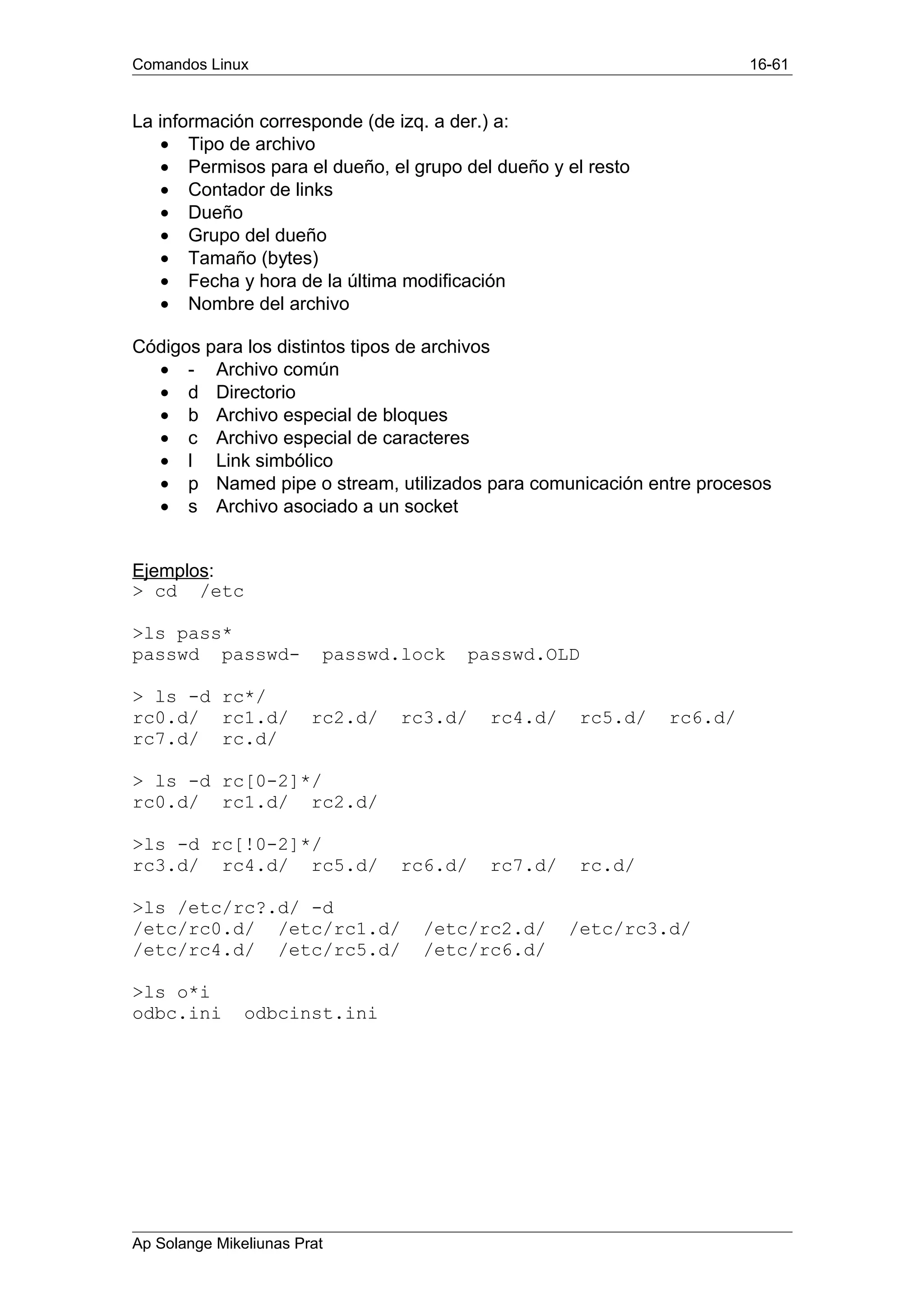 Comandos Linux 16-61
La información corresponde (de izq. a der.) a:
• Tipo de archivo
• Permisos para el dueño, el grupo del dueño y el resto
• Contador de links
• Dueño
• Grupo del dueño
• Tamaño (bytes)
• Fecha y hora de la última modificación
• Nombre del archivo
Códigos para los distintos tipos de archivos
• - Archivo común
• d Directorio
• b Archivo especial de bloques
• c Archivo especial de caracteres
• l Link simbólico
• p Named pipe o stream, utilizados para comunicación entre procesos
• s Archivo asociado a un socket
Ejemplos:
> cd /etc
>ls pass*
passwd passwd- passwd.lock passwd.OLD
> ls -d rc*/
rc0.d/ rc1.d/ rc2.d/ rc3.d/ rc4.d/ rc5.d/ rc6.d/
rc7.d/ rc.d/
> ls -d rc[0-2]*/
rc0.d/ rc1.d/ rc2.d/
>ls -d rc[!0-2]*/
rc3.d/ rc4.d/ rc5.d/ rc6.d/ rc7.d/ rc.d/
>ls /etc/rc?.d/ -d
/etc/rc0.d/ /etc/rc1.d/ /etc/rc2.d/ /etc/rc3.d/
/etc/rc4.d/ /etc/rc5.d/ /etc/rc6.d/
>ls o*i
odbc.ini odbcinst.ini
Ap Solange Mikeliunas Prat
 