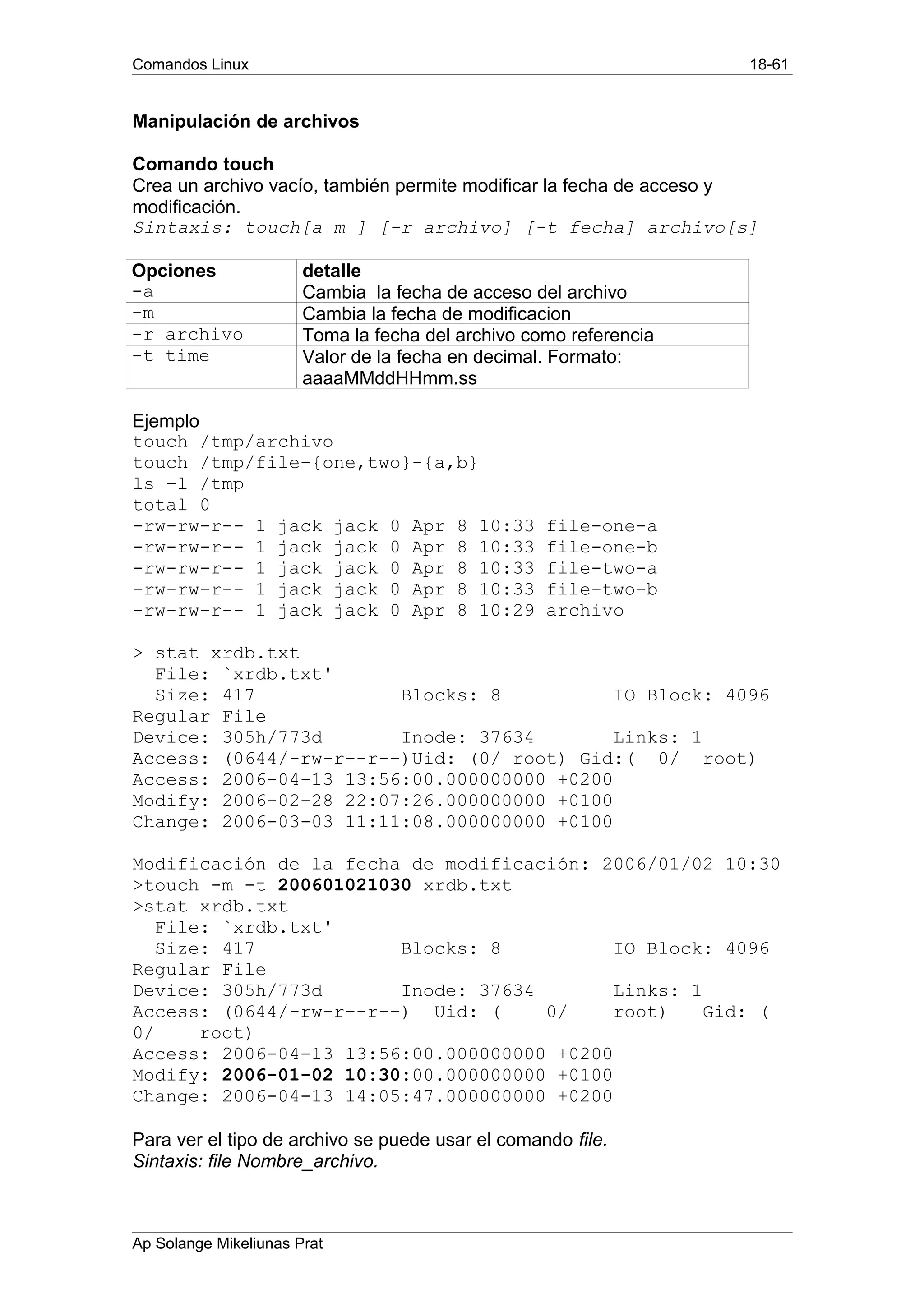 Comandos Linux 18-61
Manipulación de archivos
Comando touch
Crea un archivo vacío, también permite modificar la fecha de acceso y
modificación.
Sintaxis: touch[a|m ] [-r archivo] [-t fecha] archivo[s]
Opciones detalle
-a Cambia la fecha de acceso del archivo
-m Cambia la fecha de modificacion
-r archivo Toma la fecha del archivo como referencia
-t time Valor de la fecha en decimal. Formato:
aaaaMMddHHmm.ss
Ejemplo
touch /tmp/archivo
touch /tmp/file-{one,two}-{a,b}
ls –l /tmp
total 0
-rw-rw-r-- 1 jack jack 0 Apr 8 10:33 file-one-a
-rw-rw-r-- 1 jack jack 0 Apr 8 10:33 file-one-b
-rw-rw-r-- 1 jack jack 0 Apr 8 10:33 file-two-a
-rw-rw-r-- 1 jack jack 0 Apr 8 10:33 file-two-b
-rw-rw-r-- 1 jack jack 0 Apr 8 10:29 archivo
> stat xrdb.txt
File: `xrdb.txt'
Size: 417 Blocks: 8 IO Block: 4096
Regular File
Device: 305h/773d Inode: 37634 Links: 1
Access: (0644/-rw-r--r--)Uid: (0/ root) Gid:( 0/ root)
Access: 2006-04-13 13:56:00.000000000 +0200
Modify: 2006-02-28 22:07:26.000000000 +0100
Change: 2006-03-03 11:11:08.000000000 +0100
Modificación de la fecha de modificación: 2006/01/02 10:30
>touch -m -t 200601021030 xrdb.txt
>stat xrdb.txt
File: `xrdb.txt'
Size: 417 Blocks: 8 IO Block: 4096
Regular File
Device: 305h/773d Inode: 37634 Links: 1
Access: (0644/-rw-r--r--) Uid: ( 0/ root) Gid: (
0/ root)
Access: 2006-04-13 13:56:00.000000000 +0200
Modify: 2006-01-02 10:30:00.000000000 +0100
Change: 2006-04-13 14:05:47.000000000 +0200
Para ver el tipo de archivo se puede usar el comando file.
Sintaxis: file Nombre_archivo.
Ap Solange Mikeliunas Prat
 
