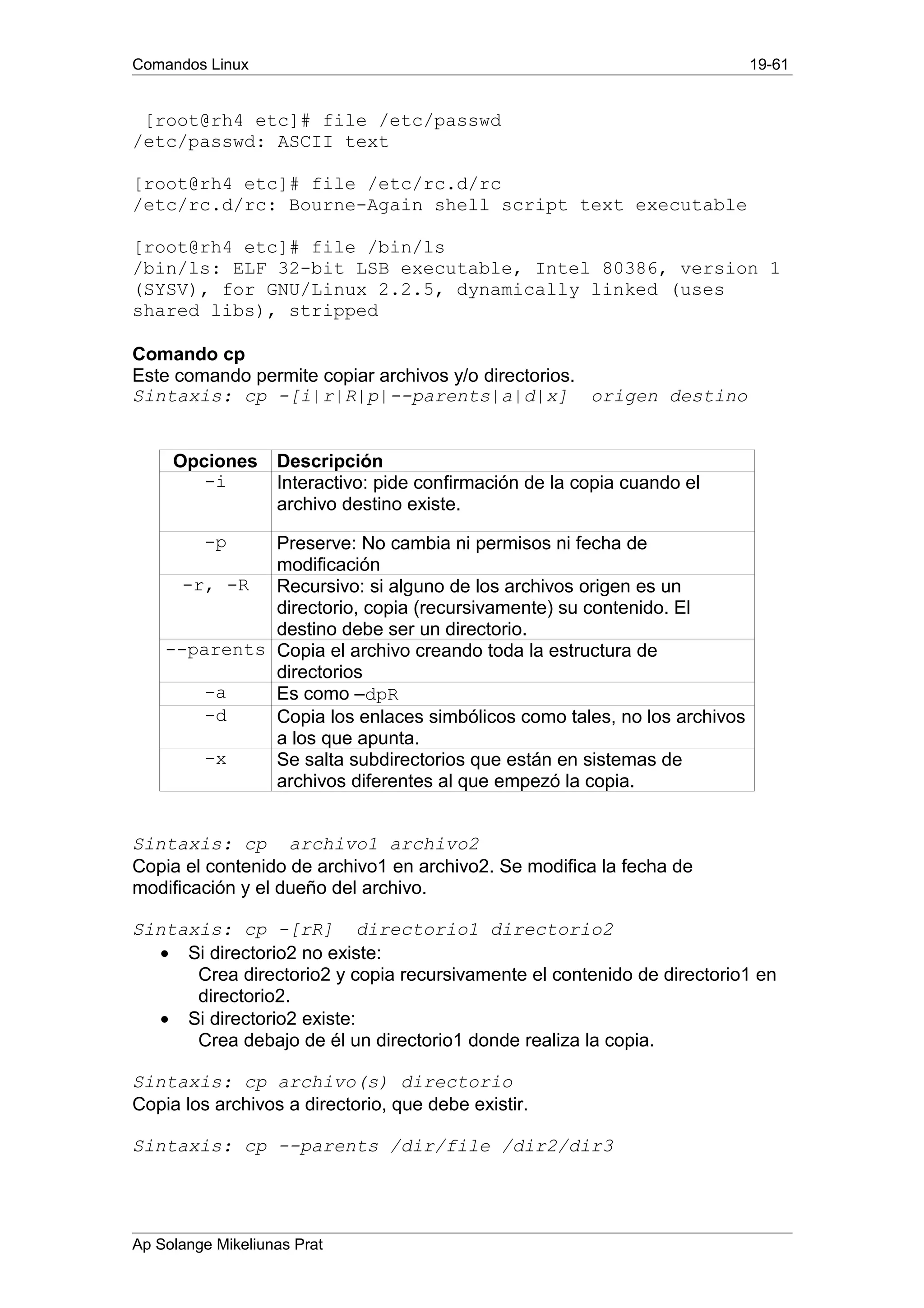 Comandos Linux 19-61
[root@rh4 etc]# file /etc/passwd
/etc/passwd: ASCII text
[root@rh4 etc]# file /etc/rc.d/rc
/etc/rc.d/rc: Bourne-Again shell script text executable
[root@rh4 etc]# file /bin/ls
/bin/ls: ELF 32-bit LSB executable, Intel 80386, version 1
(SYSV), for GNU/Linux 2.2.5, dynamically linked (uses
shared libs), stripped
Comando cp
Este comando permite copiar archivos y/o directorios.
Sintaxis: cp -[i|r|R|p|--parents|a|d|x] origen destino
Opciones Descripción
-i Interactivo: pide confirmación de la copia cuando el
archivo destino existe.
-p Preserve: No cambia ni permisos ni fecha de
modificación
-r, -R Recursivo: si alguno de los archivos origen es un
directorio, copia (recursivamente) su contenido. El
destino debe ser un directorio.
--parents Copia el archivo creando toda la estructura de
directorios
-a Es como –dpR
-d Copia los enlaces simbólicos como tales, no los archivos
a los que apunta.
-x Se salta subdirectorios que están en sistemas de
archivos diferentes al que empezó la copia.
Sintaxis: cp archivo1 archivo2
Copia el contenido de archivo1 en archivo2. Se modifica la fecha de
modificación y el dueño del archivo.
Sintaxis: cp -[rR] directorio1 directorio2
• Si directorio2 no existe:
Crea directorio2 y copia recursivamente el contenido de directorio1 en
directorio2.
• Si directorio2 existe:
Crea debajo de él un directorio1 donde realiza la copia.
Sintaxis: cp archivo(s) directorio
Copia los archivos a directorio, que debe existir.
Sintaxis: cp --parents /dir/file /dir2/dir3
Ap Solange Mikeliunas Prat
 