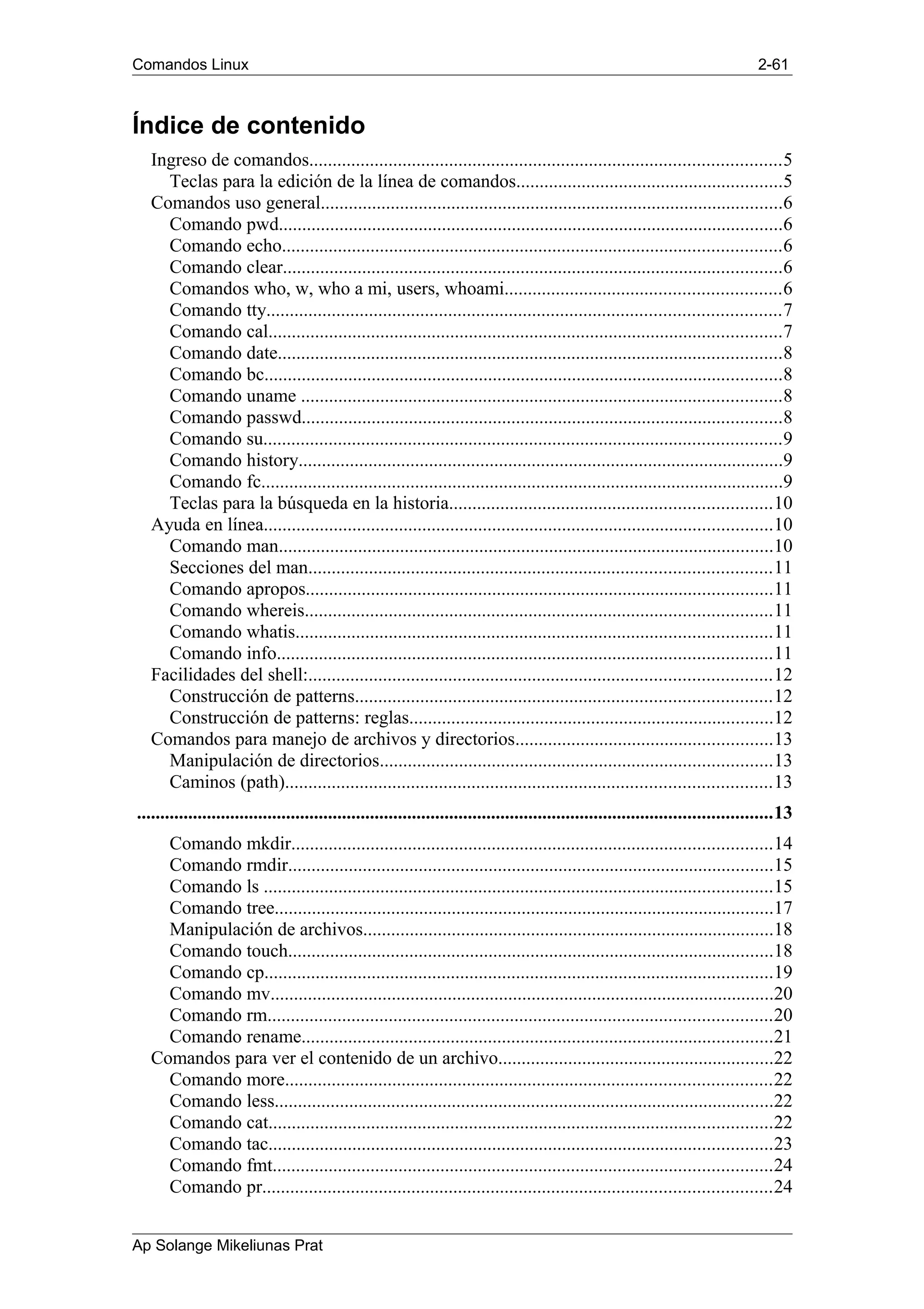 Comandos Linux 2-61
Índice de contenido
Ingreso de comandos.....................................................................................................5
Teclas para la edición de la línea de comandos.........................................................5
Comandos uso general...................................................................................................6
Comando pwd............................................................................................................6
Comando echo...........................................................................................................6
Comando clear...........................................................................................................6
Comandos who, w, who a mi, users, whoami...........................................................6
Comando tty..............................................................................................................7
Comando cal..............................................................................................................7
Comando date............................................................................................................8
Comando bc...............................................................................................................8
Comando uname .......................................................................................................8
Comando passwd.......................................................................................................8
Comando su...............................................................................................................9
Comando history........................................................................................................9
Comando fc................................................................................................................9
Teclas para la búsqueda en la historia.....................................................................10
Ayuda en línea.............................................................................................................10
Comando man..........................................................................................................10
Secciones del man...................................................................................................11
Comando apropos....................................................................................................11
Comando whereis....................................................................................................11
Comando whatis......................................................................................................11
Comando info..........................................................................................................11
Facilidades del shell:...................................................................................................12
Construcción de patterns.........................................................................................12
Construcción de patterns: reglas..............................................................................12
Comandos para manejo de archivos y directorios.......................................................13
Manipulación de directorios....................................................................................13
Caminos (path)........................................................................................................13
........................................................................................................................................13
Comando mkdir.......................................................................................................14
Comando rmdir........................................................................................................15
Comando ls .............................................................................................................15
Comando tree...........................................................................................................17
Manipulación de archivos........................................................................................18
Comando touch........................................................................................................18
Comando cp.............................................................................................................19
Comando mv............................................................................................................20
Comando rm............................................................................................................20
Comando rename.....................................................................................................21
Comandos para ver el contenido de un archivo...........................................................22
Comando more........................................................................................................22
Comando less...........................................................................................................22
Comando cat............................................................................................................22
Comando tac............................................................................................................23
Comando fmt...........................................................................................................24
Comando pr.............................................................................................................24
Ap Solange Mikeliunas Prat
 