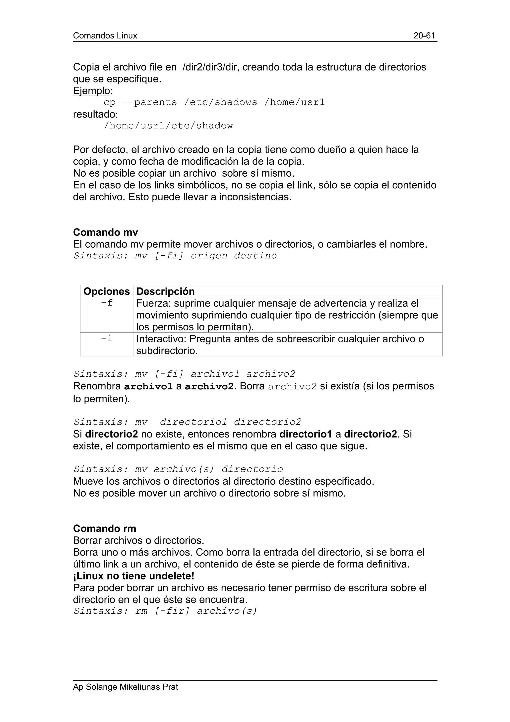 Comandos Linux 20-61
Copia el archivo file en /dir2/dir3/dir, creando toda la estructura de directorios
que se especifique.
Ejemplo:
cp --parents /etc/shadows /home/usr1
resultado:
/home/usr1/etc/shadow
Por defecto, el archivo creado en la copia tiene como dueño a quien hace la
copia, y como fecha de modificación la de la copia.
No es posible copiar un archivo sobre sí mismo.
En el caso de los links simbólicos, no se copia el link, sólo se copia el contenido
del archivo. Esto puede llevar a inconsistencias.
Comando mv
El comando mv permite mover archivos o directorios, o cambiarles el nombre.
Sintaxis: mv [-fi] origen destino
Opciones Descripción
-f Fuerza: suprime cualquier mensaje de advertencia y realiza el
movimiento suprimiendo cualquier tipo de restricción (siempre que
los permisos lo permitan).
-i Interactivo: Pregunta antes de sobreescribir cualquier archivo o
subdirectorio.
Sintaxis: mv [-fi] archivo1 archivo2
Renombra archivo1 a archivo2. Borra archivo2 si existía (si los permisos
lo permiten).
Sintaxis: mv directorio1 directorio2
Si directorio2 no existe, entonces renombra directorio1 a directorio2. Si
existe, el comportamiento es el mismo que en el caso que sigue.
Sintaxis: mv archivo(s) directorio
Mueve los archivos o directorios al directorio destino especificado.
No es posible mover un archivo o directorio sobre sí mismo.
Comando rm
Borrar archivos o directorios.
Borra uno o más archivos. Como borra la entrada del directorio, si se borra el
último link a un archivo, el contenido de éste se pierde de forma definitiva.
¡Linux no tiene undelete!
Para poder borrar un archivo es necesario tener permiso de escritura sobre el
directorio en el que éste se encuentra.
Sintaxis: rm [-fir] archivo(s)
Ap Solange Mikeliunas Prat
 