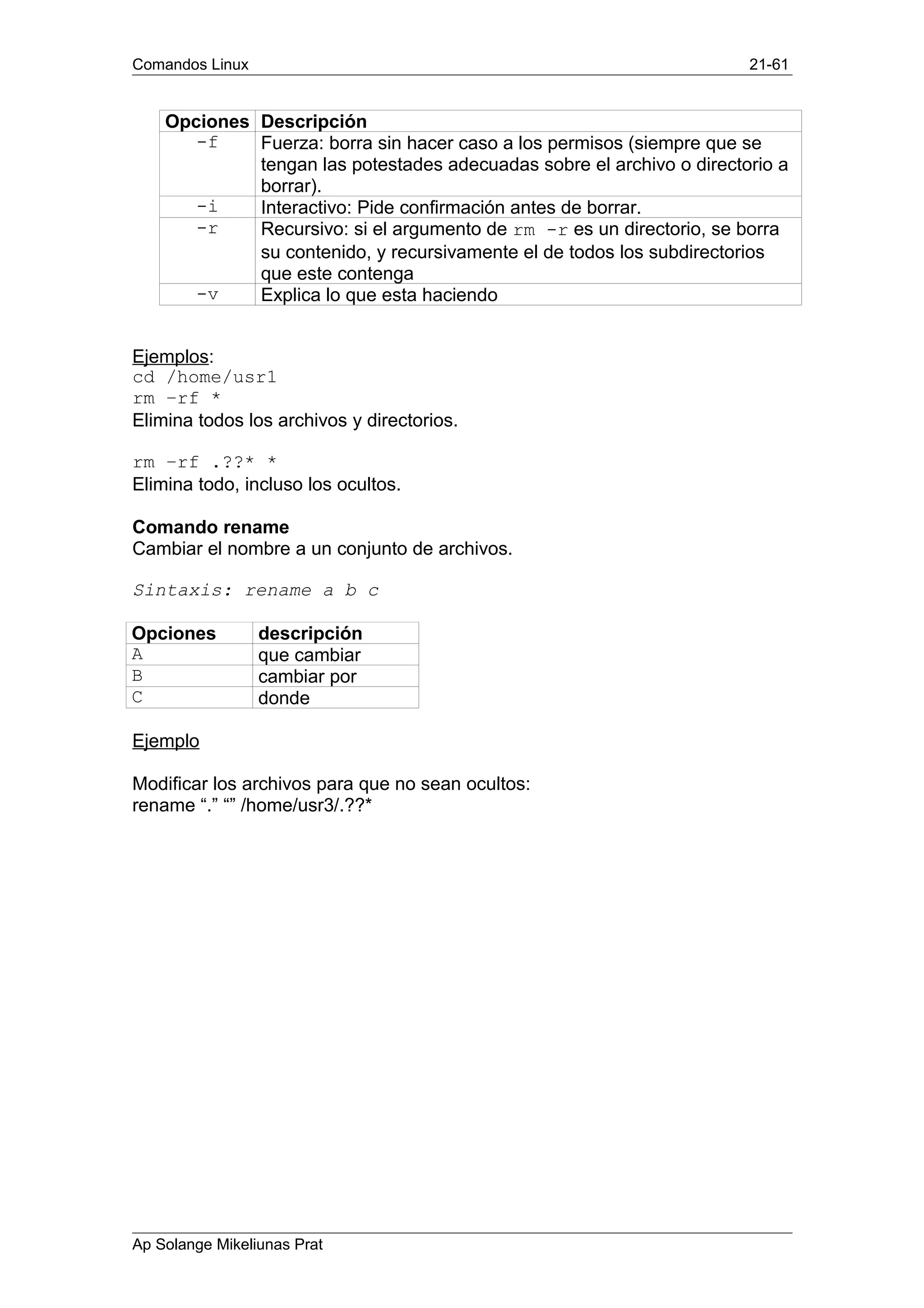 Comandos Linux 21-61
Opciones Descripción
-f Fuerza: borra sin hacer caso a los permisos (siempre que se
tengan las potestades adecuadas sobre el archivo o directorio a
borrar).
-i Interactivo: Pide confirmación antes de borrar.
-r Recursivo: si el argumento de rm -r es un directorio, se borra
su contenido, y recursivamente el de todos los subdirectorios
que este contenga
-v Explica lo que esta haciendo
Ejemplos:
cd /home/usr1
rm –rf *
Elimina todos los archivos y directorios.
rm –rf .??* *
Elimina todo, incluso los ocultos.
Comando rename
Cambiar el nombre a un conjunto de archivos.
Sintaxis: rename a b c
Opciones descripción
A que cambiar
B cambiar por
C donde
Ejemplo
Modificar los archivos para que no sean ocultos:
rename “.” “” /home/usr3/.??*
Ap Solange Mikeliunas Prat
 