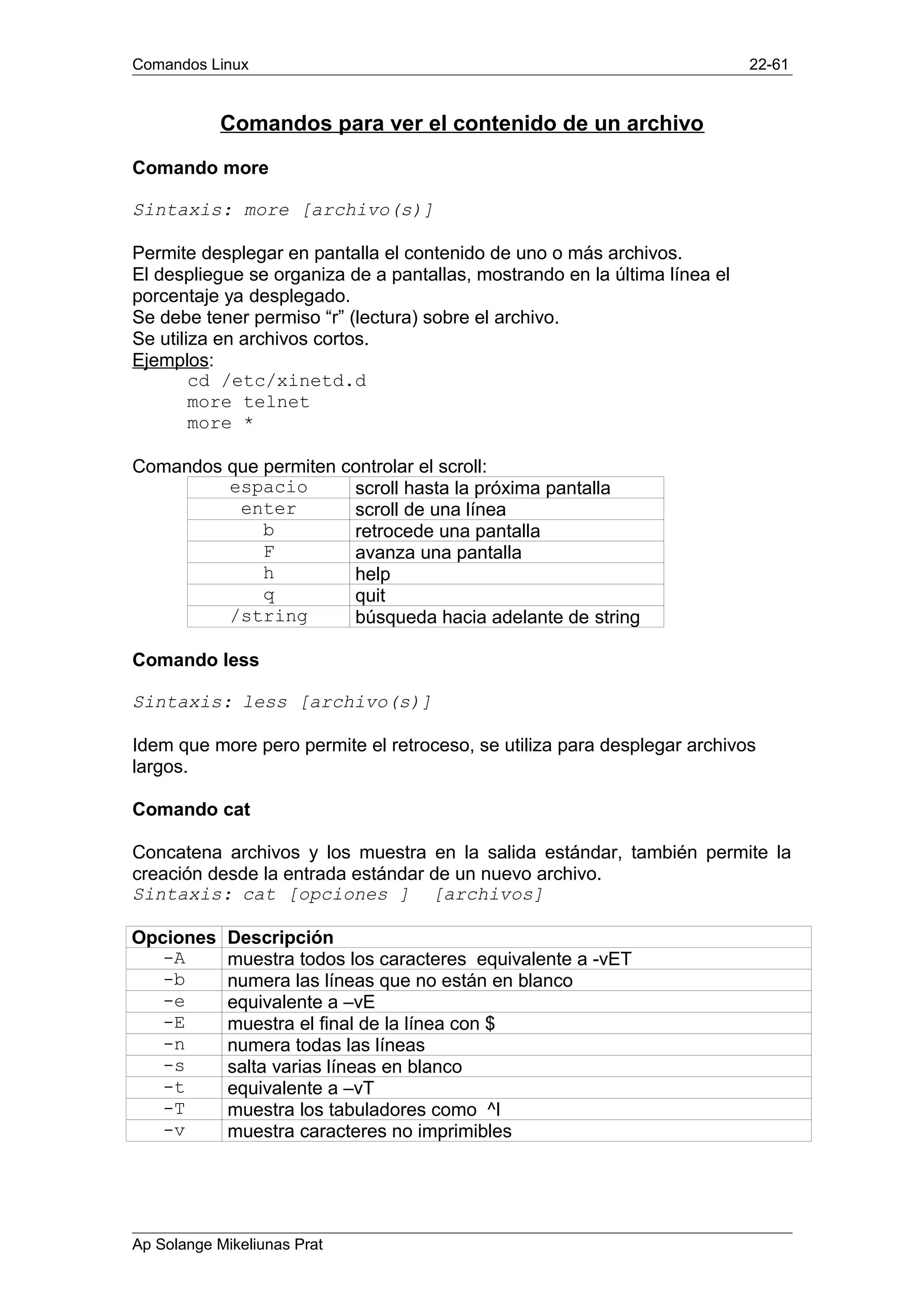 Comandos Linux 22-61
Comandos para ver el contenido de un archivo
Comando more
Sintaxis: more [archivo(s)]
Permite desplegar en pantalla el contenido de uno o más archivos.
El despliegue se organiza de a pantallas, mostrando en la última línea el
porcentaje ya desplegado.
Se debe tener permiso “r” (lectura) sobre el archivo.
Se utiliza en archivos cortos.
Ejemplos:
cd /etc/xinetd.d
more telnet
more *
Comandos que permiten controlar el scroll:
espacio scroll hasta la próxima pantalla
enter scroll de una línea
b retrocede una pantalla
F avanza una pantalla
h help
q quit
/string búsqueda hacia adelante de string
Comando less
Sintaxis: less [archivo(s)]
Idem que more pero permite el retroceso, se utiliza para desplegar archivos
largos.
Comando cat
Concatena archivos y los muestra en la salida estándar, también permite la
creación desde la entrada estándar de un nuevo archivo.
Sintaxis: cat [opciones ] [archivos]
Opciones Descripción
-A muestra todos los caracteres equivalente a -vET
-b numera las líneas que no están en blanco
-e equivalente a –vE
-E muestra el final de la línea con $
-n numera todas las líneas
-s salta varias líneas en blanco
-t equivalente a –vT
-T muestra los tabuladores como ^I
-v muestra caracteres no imprimibles
Ap Solange Mikeliunas Prat
 