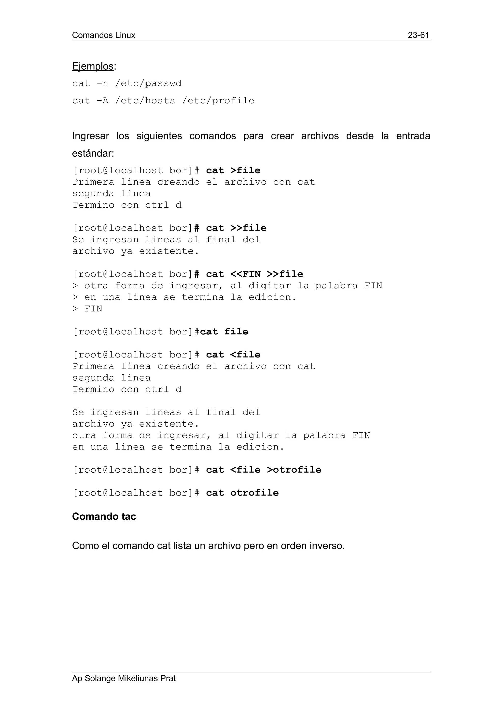 Comandos Linux 23-61
Ejemplos:
cat -n /etc/passwd
cat -A /etc/hosts /etc/profile
Ingresar los siguientes comandos para crear archivos desde la entrada
estándar:
[root@localhost bor]# cat >file
Primera linea creando el archivo con cat
segunda linea
Termino con ctrl d
[root@localhost bor]# cat >>file
Se ingresan lineas al final del
archivo ya existente.
[root@localhost bor]# cat <<FIN >>file
> otra forma de ingresar, al digitar la palabra FIN
> en una linea se termina la edicion.
> FIN
[root@localhost bor]#cat file
[root@localhost bor]# cat <file
Primera linea creando el archivo con cat
segunda linea
Termino con ctrl d
Se ingresan lineas al final del
archivo ya existente.
otra forma de ingresar, al digitar la palabra FIN
en una linea se termina la edicion.
[root@localhost bor]# cat <file >otrofile
[root@localhost bor]# cat otrofile
Comando tac
Como el comando cat lista un archivo pero en orden inverso.
Ap Solange Mikeliunas Prat
 