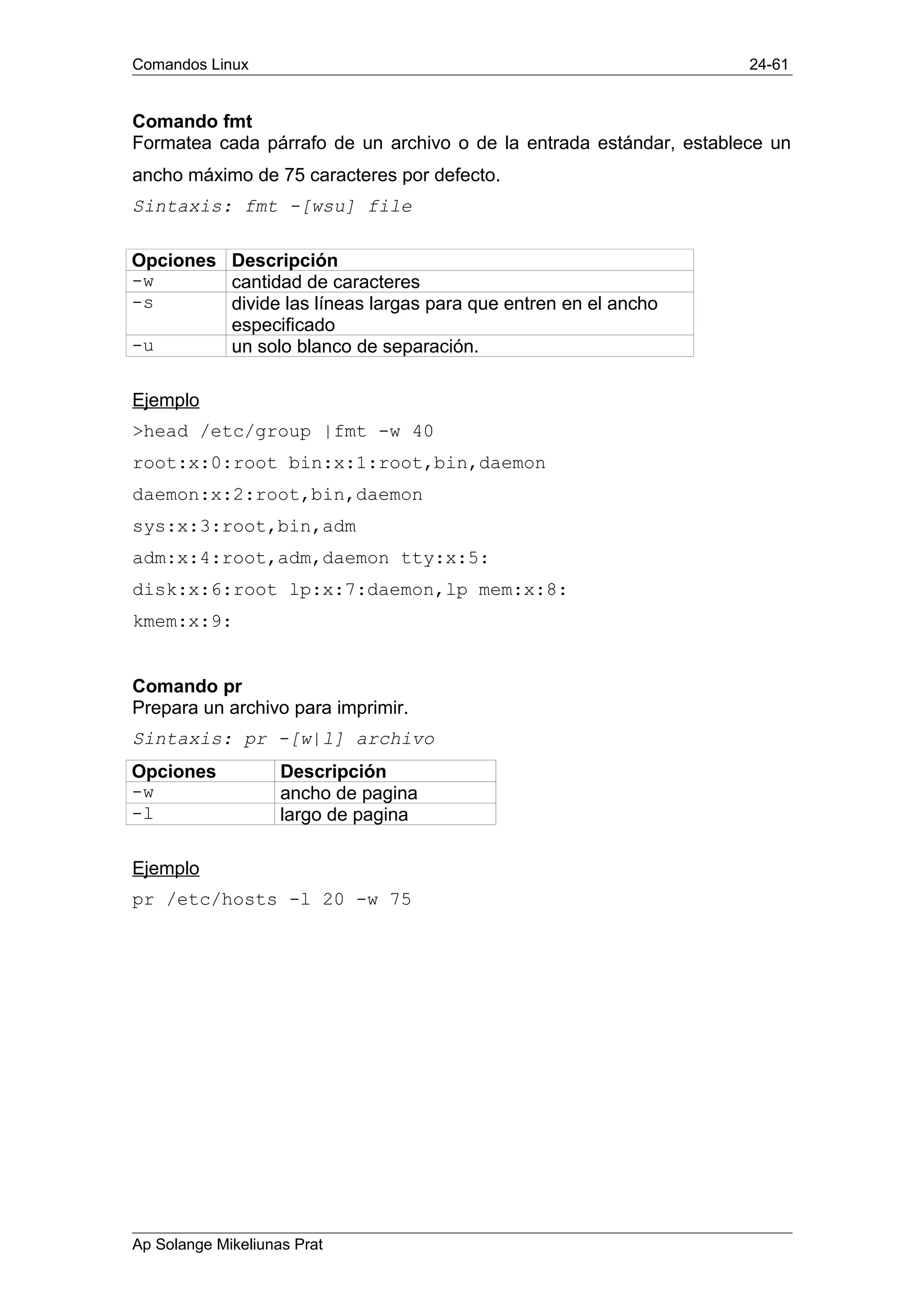 Comandos Linux 24-61
Comando fmt
Formatea cada párrafo de un archivo o de la entrada estándar, establece un
ancho máximo de 75 caracteres por defecto.
Sintaxis: fmt -[wsu] file
Opciones Descripción
-w cantidad de caracteres
-s divide las líneas largas para que entren en el ancho
especificado
-u un solo blanco de separación.
Ejemplo
>head /etc/group |fmt -w 40
root:x:0:root bin:x:1:root,bin,daemon
daemon:x:2:root,bin,daemon
sys:x:3:root,bin,adm
adm:x:4:root,adm,daemon tty:x:5:
disk:x:6:root lp:x:7:daemon,lp mem:x:8:
kmem:x:9:
Comando pr
Prepara un archivo para imprimir.
Sintaxis: pr -[w|l] archivo
Opciones Descripción
-w ancho de pagina
-l largo de pagina
Ejemplo
pr /etc/hosts -l 20 -w 75
Ap Solange Mikeliunas Prat
 