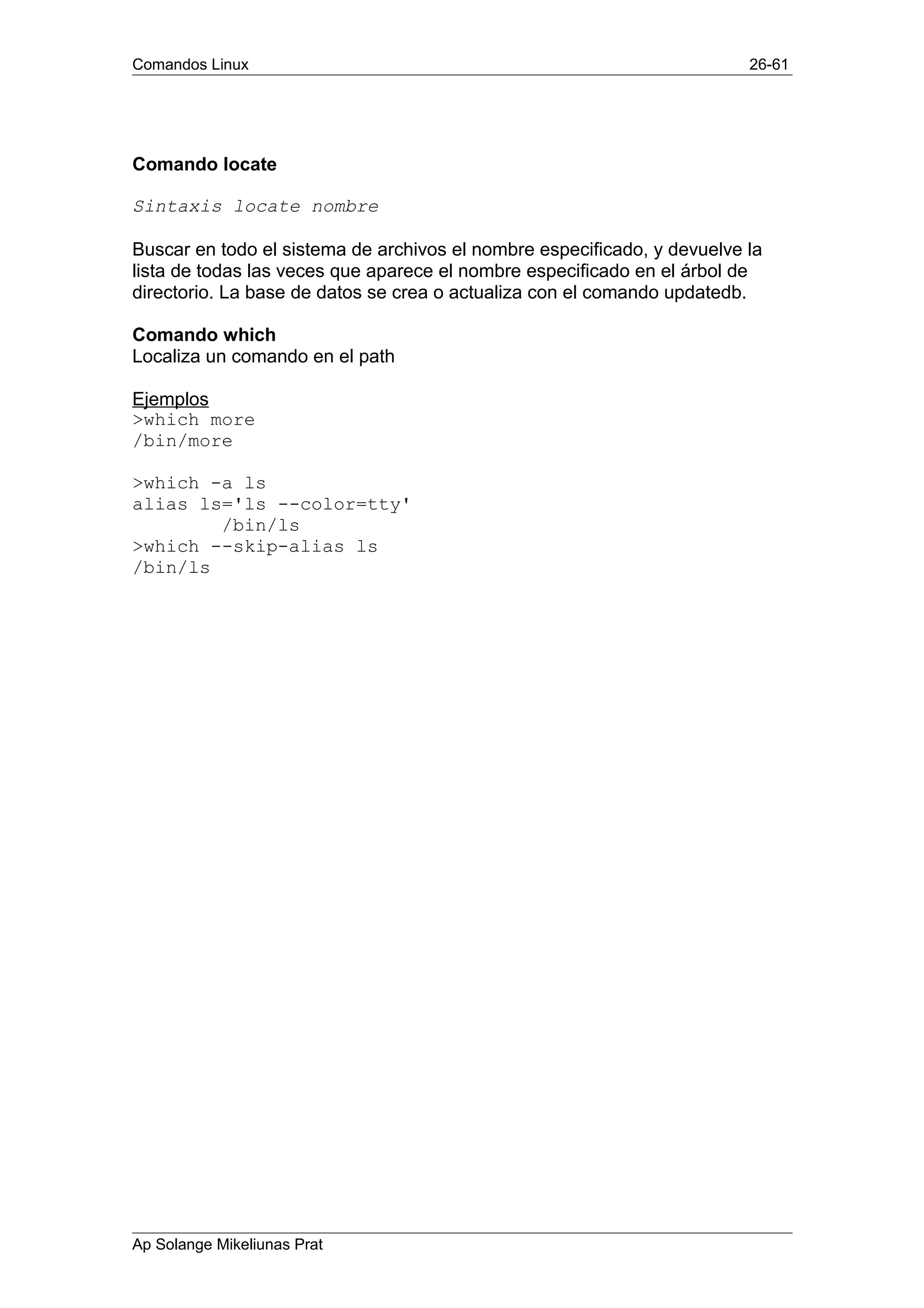 Comandos Linux 26-61
Comando locate
Sintaxis locate nombre
Buscar en todo el sistema de archivos el nombre especificado, y devuelve la
lista de todas las veces que aparece el nombre especificado en el árbol de
directorio. La base de datos se crea o actualiza con el comando updatedb.
Comando which
Localiza un comando en el path
Ejemplos
>which more
/bin/more
>which -a ls
alias ls='ls --color=tty'
/bin/ls
>which --skip-alias ls
/bin/ls
Ap Solange Mikeliunas Prat
 
