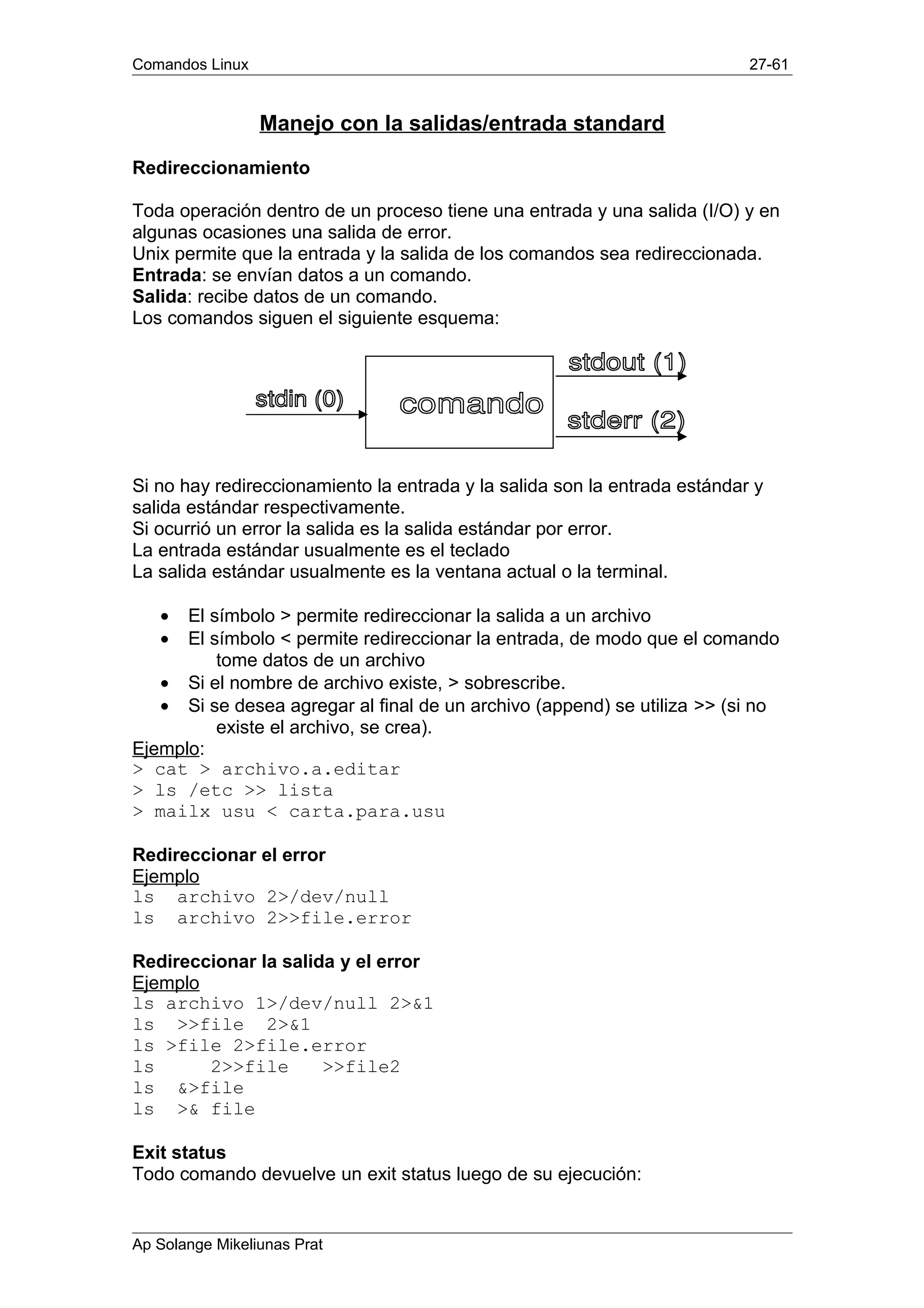 Comandos Linux 27-61
Manejo con la salidas/entrada standard
Redireccionamiento
Toda operación dentro de un proceso tiene una entrada y una salida (I/O) y en
algunas ocasiones una salida de error.
Unix permite que la entrada y la salida de los comandos sea redireccionada.
Entrada: se envían datos a un comando.
Salida: recibe datos de un comando.
Los comandos siguen el siguiente esquema:
Si no hay redireccionamiento la entrada y la salida son la entrada estándar y
salida estándar respectivamente.
Si ocurrió un error la salida es la salida estándar por error.
La entrada estándar usualmente es el teclado
La salida estándar usualmente es la ventana actual o la terminal.
• El símbolo > permite redireccionar la salida a un archivo
• El símbolo < permite redireccionar la entrada, de modo que el comando
tome datos de un archivo
• Si el nombre de archivo existe, > sobrescribe.
• Si se desea agregar al final de un archivo (append) se utiliza >> (si no
existe el archivo, se crea).
Ejemplo:
> cat > archivo.a.editar
> ls /etc >> lista
> mailx usu < carta.para.usu
Redireccionar el error
Ejemplo
ls archivo 2>/dev/null
ls archivo 2>>file.error
Redireccionar la salida y el error
Ejemplo
ls archivo 1>/dev/null 2>&1
ls >>file 2>&1
ls >file 2>file.error
ls 2>>file >>file2
ls &>file
ls >& file
Exit status
Todo comando devuelve un exit status luego de su ejecución:
Ap Solange Mikeliunas Prat
 