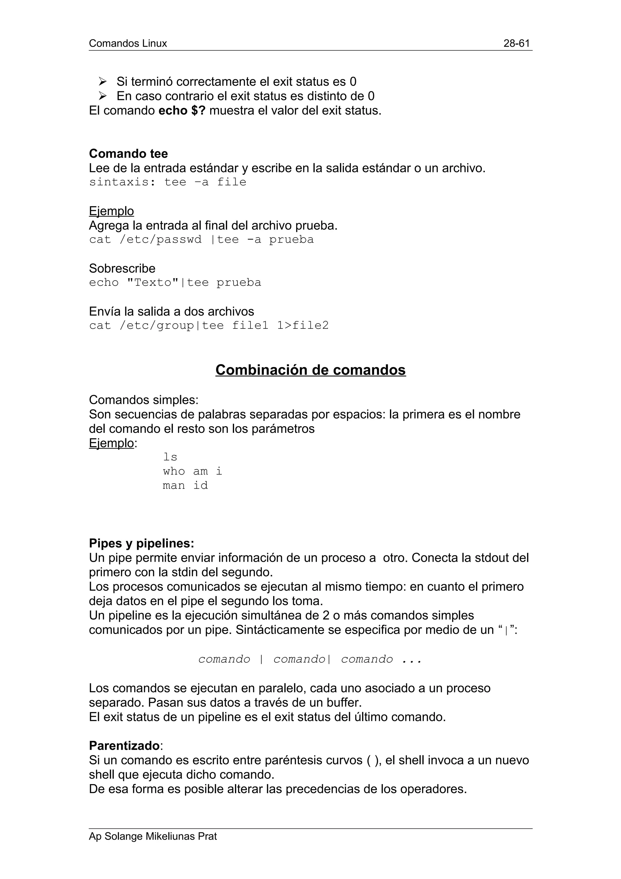 Comandos Linux 28-61
Ø Si terminó correctamente el exit status es 0
Ø En caso contrario el exit status es distinto de 0
El comando echo $? muestra el valor del exit status.
Comando tee
Lee de la entrada estándar y escribe en la salida estándar o un archivo.
sintaxis: tee –a file
Ejemplo
Agrega la entrada al final del archivo prueba.
cat /etc/passwd |tee -a prueba
Sobrescribe
echo "Texto"|tee prueba
Envía la salida a dos archivos
cat /etc/group|tee file1 1>file2
Combinación de comandos
Comandos simples:
Son secuencias de palabras separadas por espacios: la primera es el nombre
del comando el resto son los parámetros
Ejemplo:
ls
who am i
man id
Pipes y pipelines:
Un pipe permite enviar información de un proceso a otro. Conecta la stdout del
primero con la stdin del segundo.
Los procesos comunicados se ejecutan al mismo tiempo: en cuanto el primero
deja datos en el pipe el segundo los toma.
Un pipeline es la ejecución simultánea de 2 o más comandos simples
comunicados por un pipe. Sintácticamente se especifica por medio de un “|”:
comando | comando| comando ...
Los comandos se ejecutan en paralelo, cada uno asociado a un proceso
separado. Pasan sus datos a través de un buffer.
El exit status de un pipeline es el exit status del último comando.
Parentizado:
Si un comando es escrito entre paréntesis curvos ( ), el shell invoca a un nuevo
shell que ejecuta dicho comando.
De esa forma es posible alterar las precedencias de los operadores.
Ap Solange Mikeliunas Prat
 