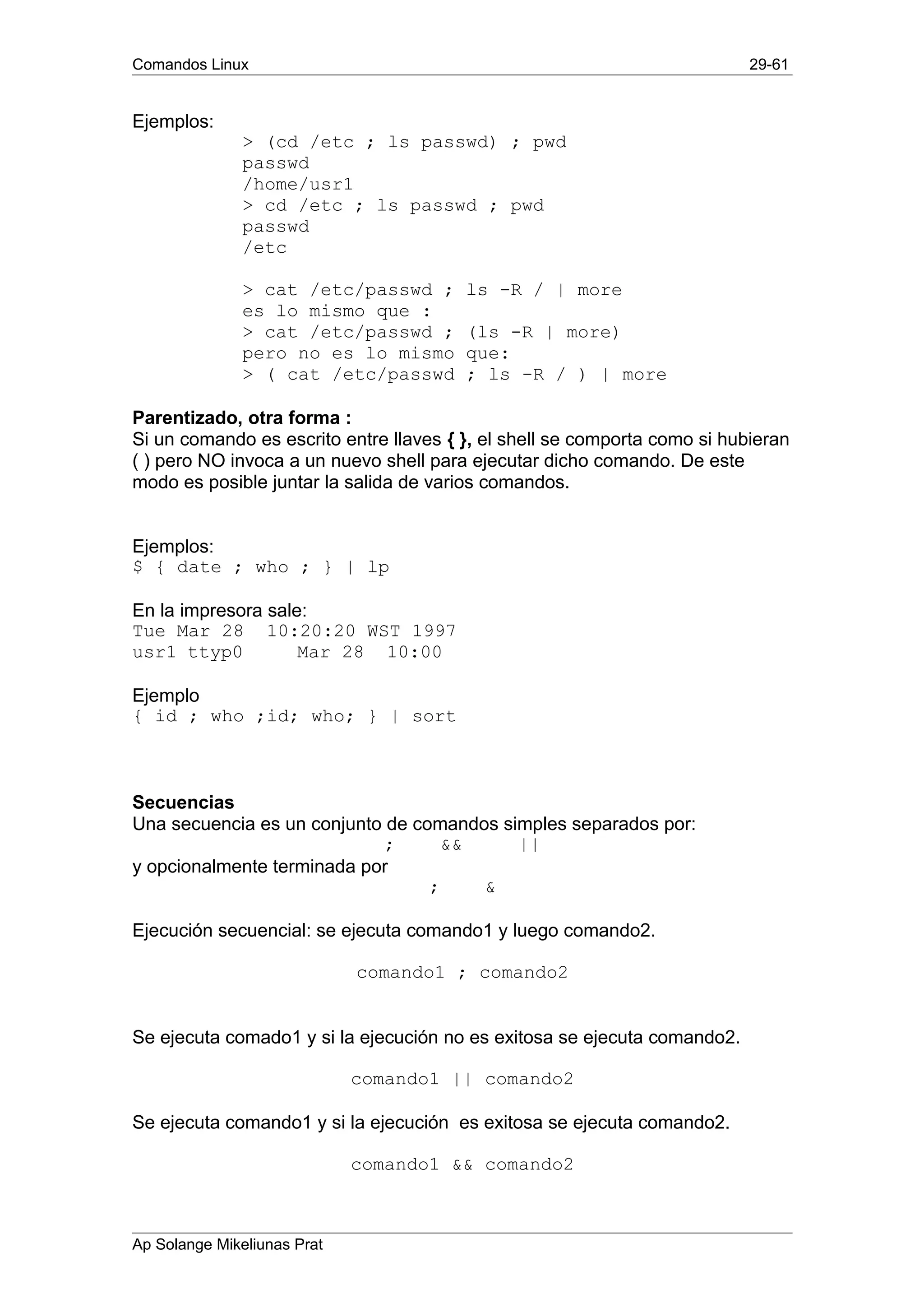 Comandos Linux 29-61
Ejemplos:
> (cd /etc ; ls passwd) ; pwd
passwd
/home/usr1
> cd /etc ; ls passwd ; pwd
passwd
/etc
> cat /etc/passwd ; ls -R / | more
es lo mismo que :
> cat /etc/passwd ; (ls -R | more)
pero no es lo mismo que:
> ( cat /etc/passwd ; ls -R / ) | more
Parentizado, otra forma :
Si un comando es escrito entre llaves { }, el shell se comporta como si hubieran
( ) pero NO invoca a un nuevo shell para ejecutar dicho comando. De este
modo es posible juntar la salida de varios comandos.
Ejemplos:
$ { date ; who ; } | lp
En la impresora sale:
Tue Mar 28 10:20:20 WST 1997
usr1 ttyp0 Mar 28 10:00
Ejemplo
{ id ; who ;id; who; } | sort
Secuencias
Una secuencia es un conjunto de comandos simples separados por:
; && ||
y opcionalmente terminada por
; &
Ejecución secuencial: se ejecuta comando1 y luego comando2.
comando1 ; comando2
Se ejecuta comado1 y si la ejecución no es exitosa se ejecuta comando2.
comando1 || comando2
Se ejecuta comando1 y si la ejecución es exitosa se ejecuta comando2.
comando1 && comando2
Ap Solange Mikeliunas Prat
 