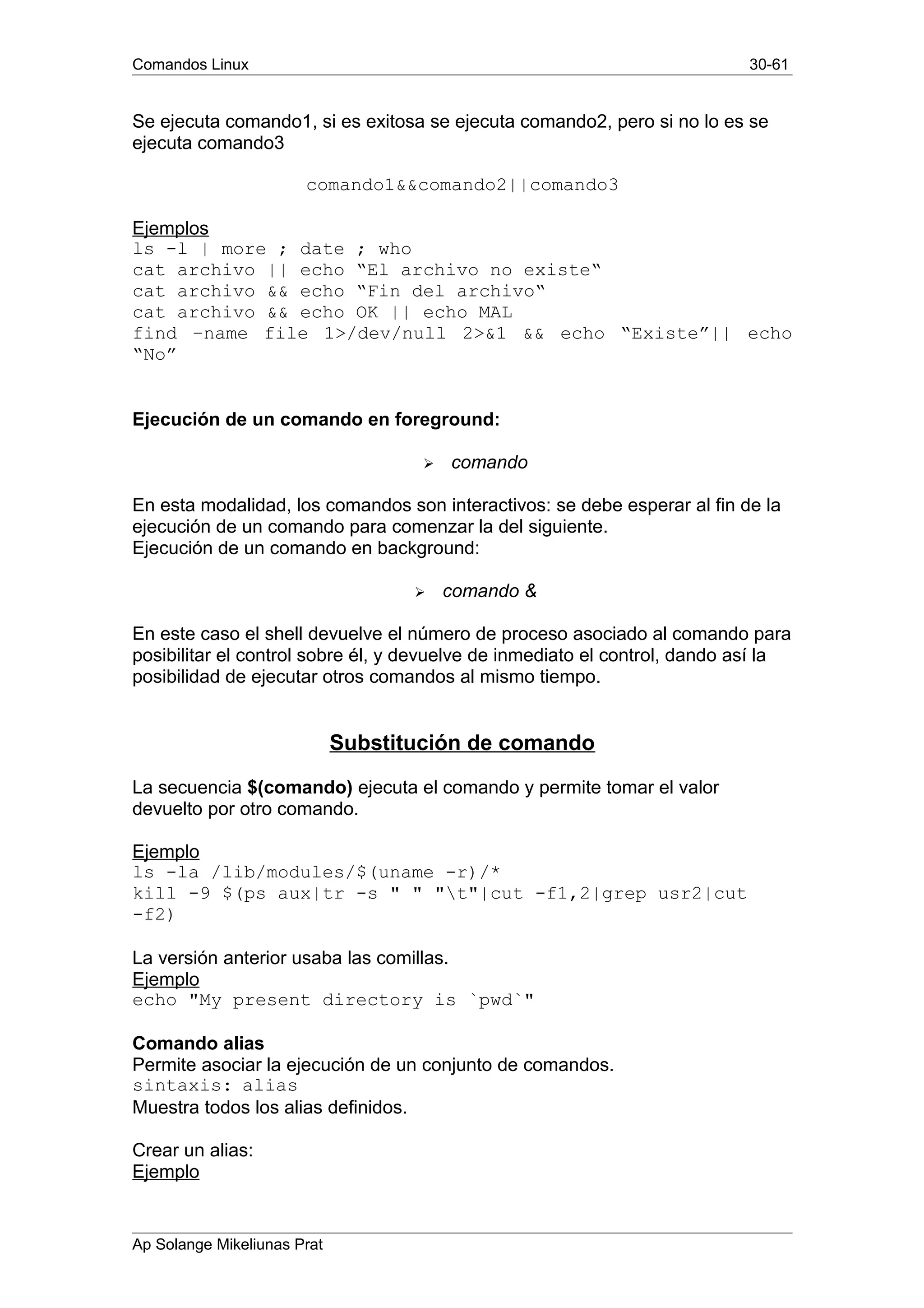 Comandos Linux 30-61
Se ejecuta comando1, si es exitosa se ejecuta comando2, pero si no lo es se
ejecuta comando3
comando1&&comando2||comando3
Ejemplos
ls -l | more ; date ; who
cat archivo || echo “El archivo no existe“
cat archivo && echo “Fin del archivo“
cat archivo && echo OK || echo MAL
find –name file 1>/dev/null 2>&1 && echo “Existe”|| echo
“No”
Ejecución de un comando en foreground:
 comando
En esta modalidad, los comandos son interactivos: se debe esperar al fin de la
ejecución de un comando para comenzar la del siguiente.
Ejecución de un comando en background:
 comando &
En este caso el shell devuelve el número de proceso asociado al comando para
posibilitar el control sobre él, y devuelve de inmediato el control, dando así la
posibilidad de ejecutar otros comandos al mismo tiempo.
Substitución de comando
La secuencia $(comando) ejecuta el comando y permite tomar el valor
devuelto por otro comando.
Ejemplo
ls -la /lib/modules/$(uname -r)/*
kill -9 $(ps aux|tr -s " " "t"|cut -f1,2|grep usr2|cut
-f2)
La versión anterior usaba las comillas.
Ejemplo
echo "My present directory is `pwd`"
Comando alias
Permite asociar la ejecución de un conjunto de comandos.
sintaxis: alias
Muestra todos los alias definidos.
Crear un alias:
Ejemplo
Ap Solange Mikeliunas Prat
 