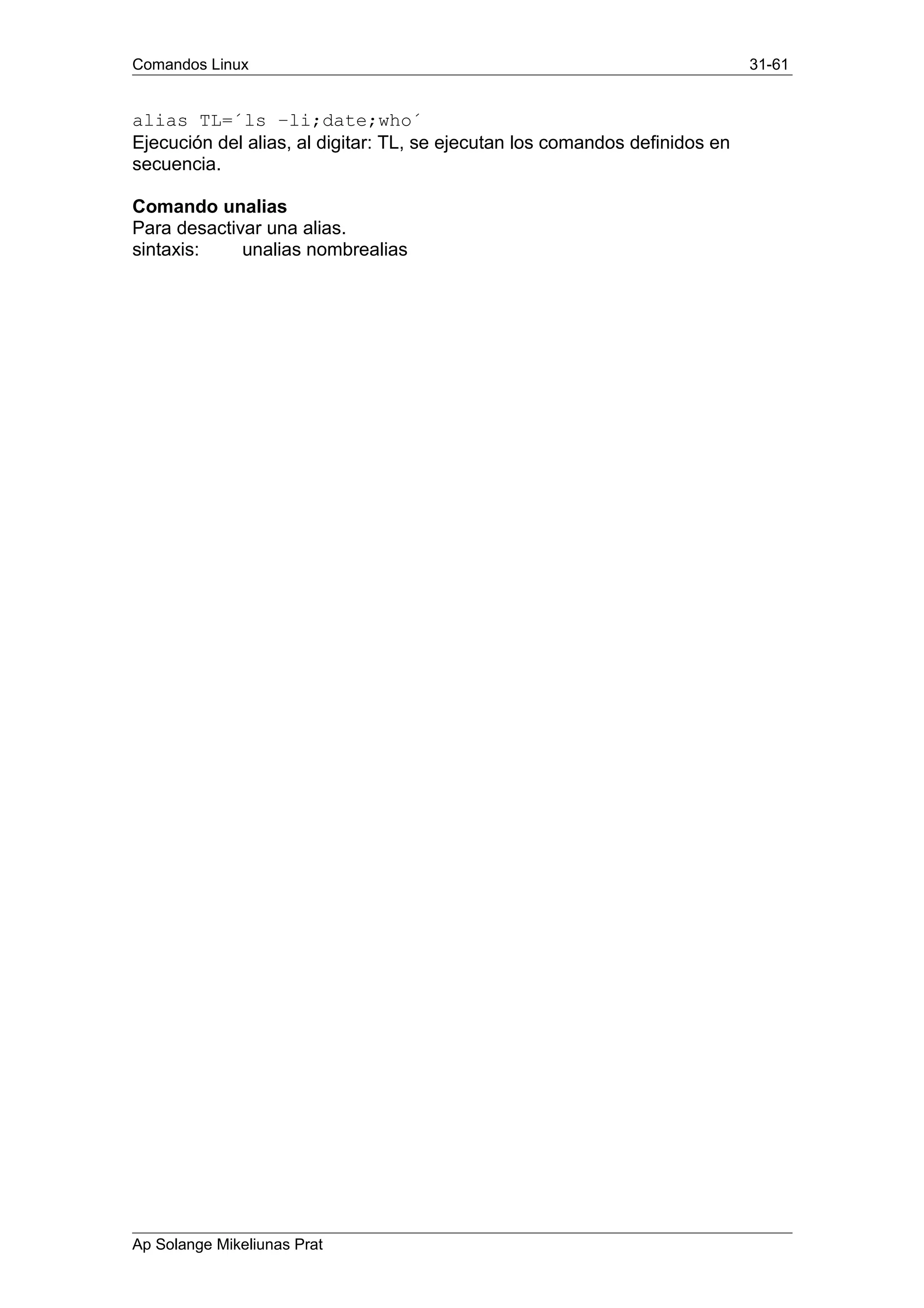 Comandos Linux 31-61
alias TL=´ls –li;date;who´
Ejecución del alias, al digitar: TL, se ejecutan los comandos definidos en
secuencia.
Comando unalias
Para desactivar una alias.
sintaxis: unalias nombrealias
Ap Solange Mikeliunas Prat
 