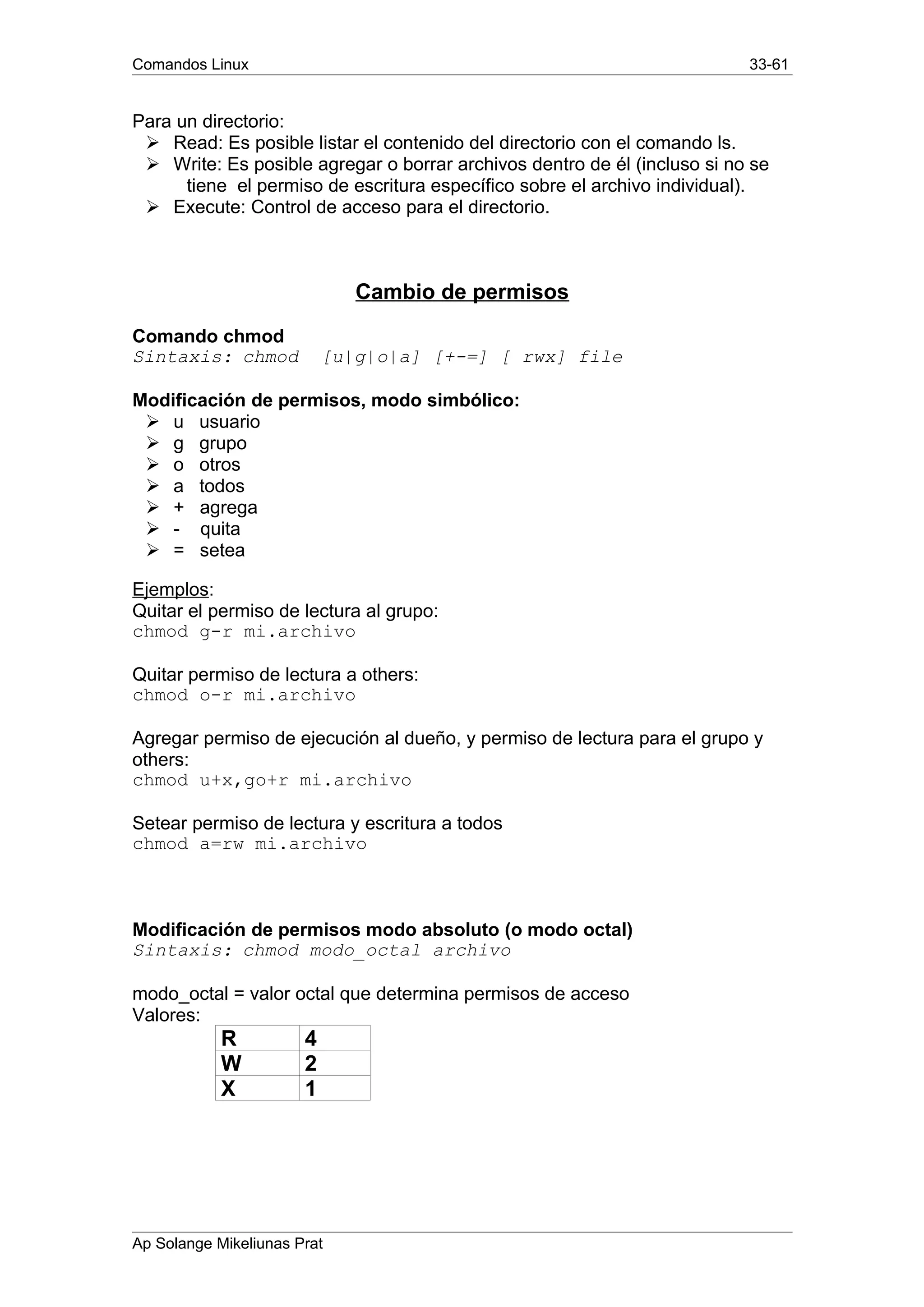 Comandos Linux 33-61
Para un directorio:
Ø Read: Es posible listar el contenido del directorio con el comando ls.
Ø Write: Es posible agregar o borrar archivos dentro de él (incluso si no se
tiene el permiso de escritura específico sobre el archivo individual).
Ø Execute: Control de acceso para el directorio.
Cambio de permisos
Comando chmod
Sintaxis: chmod [u|g|o|a] [+-=] [ rwx] file
Modificación de permisos, modo simbólico:
Ø u usuario
Ø g grupo
Ø o otros
Ø a todos
Ø + agrega
Ø - quita
Ø = setea
Ejemplos:
Quitar el permiso de lectura al grupo:
chmod g-r mi.archivo
Quitar permiso de lectura a others:
chmod o-r mi.archivo
Agregar permiso de ejecución al dueño, y permiso de lectura para el grupo y
others:
chmod u+x,go+r mi.archivo
Setear permiso de lectura y escritura a todos
chmod a=rw mi.archivo
Modificación de permisos modo absoluto (o modo octal)
Sintaxis: chmod modo_octal archivo
modo_octal = valor octal que determina permisos de acceso
Valores:
R 4
W 2
X 1
Ap Solange Mikeliunas Prat
 