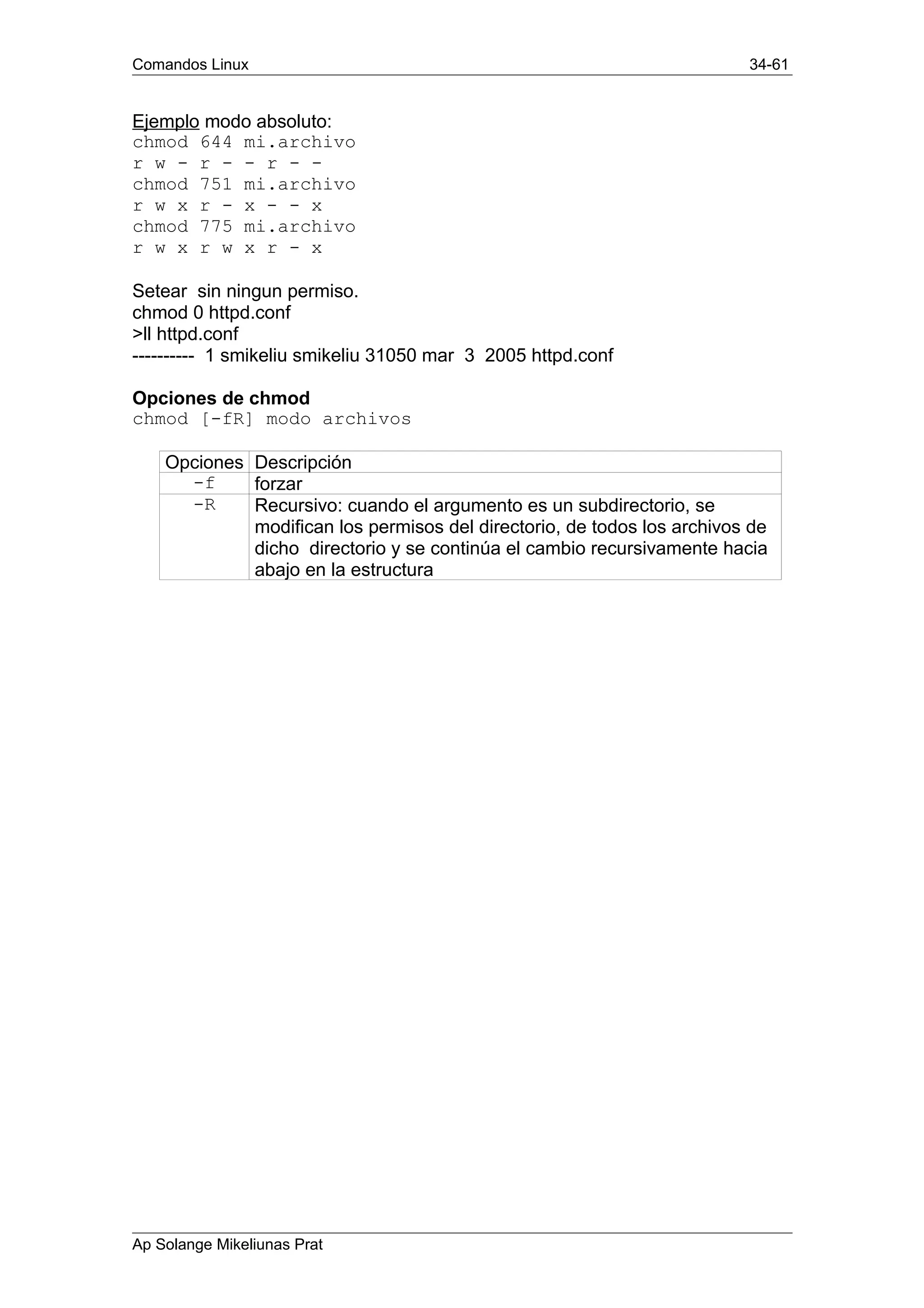 Comandos Linux 34-61
Ejemplo modo absoluto:
chmod 644 mi.archivo
r w - r - - r - -
chmod 751 mi.archivo
r w x r - x - - x
chmod 775 mi.archivo
r w x r w x r - x
Setear sin ningun permiso.
chmod 0 httpd.conf
>ll httpd.conf
---------- 1 smikeliu smikeliu 31050 mar 3 2005 httpd.conf
Opciones de chmod
chmod [-fR] modo archivos
Opciones Descripción
-f forzar
-R Recursivo: cuando el argumento es un subdirectorio, se
modifican los permisos del directorio, de todos los archivos de
dicho directorio y se continúa el cambio recursivamente hacia
abajo en la estructura
Ap Solange Mikeliunas Prat
 